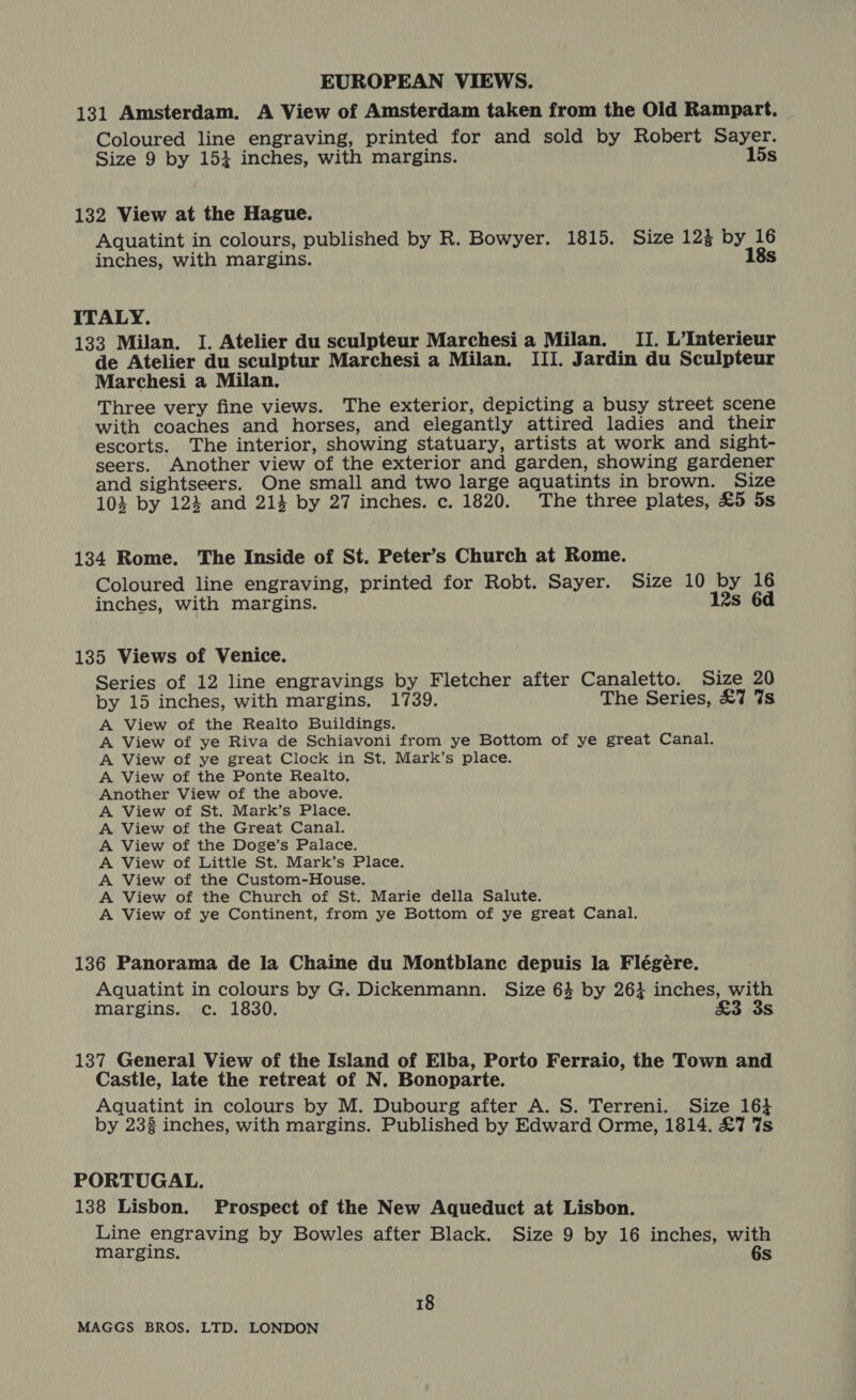 131 Amsterdam. A View of Amsterdam taken from the Old Rampart. Coloured line engraving, printed for and sold by Robert Sayer. Size 9 by 1534 inches, with margins. 15s 132 View at the Hague. Aquatint in colours, published by R. Bowyer. 1815. Size 124 by 16 inches, with margins. 18s ITALY. 133 Milan. I. Atelier du sculpteur Marchesi a Milan. II. L’Interieur de Atelier du sculptur Marchesi a Milan. III. Jardin du Sculpteur Marchesi a Milan. Three very fine views. The exterior, depicting a busy street scene with coaches and horses, and elegantly attired ladies and their escorts. The interior, showing statuary, artists at work and sight- seers. Another view of the exterior and garden, showing gardener and sightseers. One small and two large aquatints in brown. Size 104 by 124 and 213 by 27 inches. c. 1820. The three plates, £5 5s 134 Rome. The Inside of St. Peter’s Church at Rome. Coloured line engraving, printed for Robt. Sayer. Size 10 by 16 inches, with margins. 12s 6d 135 Views of Venice. Series of 12 line engravings by Fletcher after Canaletto. Size 20 by 15 inches, with margins. 1739. The Series, £7 7s A View of the Realto Buildings. A View of ye Riva de Schiavoni from ye Bottom of ye great Canal. A View of ye great Clock in St. Mark’s place. A View of the Ponte Realto. Another View of the above. A View of St. Mark’s Place. A View of the Great Canal. A View of the Doge’s Palace. A View of Little St. Mark’s Place. A View of the Custom-House. A View of the Church of St. Marie della Salute. A View of ye Continent, from ye Bottom of ye great Canal. 136 Panorama de la Chaine du Montblanc depuis la Flégére. Aquatint in colours by G. Dickenmann. Size 63 by 263 inches, with margins. c. 1830. £3 3s 137 General View of the Island of Elba, Porto Ferraio, the Town and Castle, late the retreat of N. Bonoparte. Aquatint in colours by M. Dubourg after A. S. Terreni. Size 164 by 233 inches, with margins. Published by Edward Orme, 1814. £7 7s PORTUGAL. 138 Lisbon. Prospect of the New Aqueduct at Lisbon. Line engraving by Bowles after Black. Size 9 by 16 inches, with margins. 6s 18