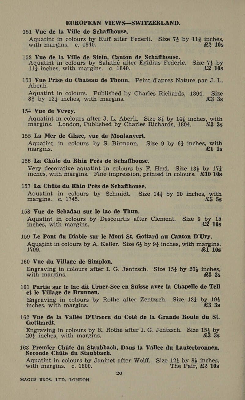 151 Vue de la Ville de Schaffhouse. Aquatint in colours by Ruff after Federli. Size 74 by 112 inches, with margins. c. 1840. £&amp;2 10s 152 Vue de la Ville de Stein, Canton de Schaffhouse. Aquatint in colours by Salathé after Egidius Federle. Size 734 by 114 inches, with margins. c. 1840. £&amp;2 10s Sa see Prise du Chateau de Thoun. Peint d’apres Nature par J. L. erli. Aquatint in colours. Published by Charles Richards, 1804. Size 82 by 1234 inches, with margins. £3 3s 154 Vue de Vevey. Aquatint in colours after J. L. Aberli. Size 8% by 14% inches, with margins. London, Published by Charles Richards, 1804. £3 3s 155 La Mer de Glace, vue de Montanvert. Aquatint in colours by S. Birmann. Size 9 by 62 inches, with margins. &amp;1 Is 156 La Chate du Rhin Prés de Schaffhouse. Very decorative aquatint in colours by F. Hegi. Size 134 by 1732 inches, with margins. Fine impression, printed in colours. £10 10s 157 La Chite du Rhin Prés de Schaffhouse. Aquatint in colours by Schmidt. Size 14} by 20 inches, with margins. c. 1745. &amp;5 5s 158 Vue de Schadau sur le lac de Thun. Aquatint in colours by Descourtis after Clement. Size 9 by 15 inches, with margins. &amp;2 10s 159 Le Pont du Diable sur le Mont St. Gottard au Canton D’Ury. Aquatint in colours by A. Keller. Size 64 by 934 inches, with margins. 1799. £1 10s 160 Vue du Village de Simplon. Engraving in colours after I. G. Jentzsch. Size 154 by 20% inches, with margins. £3 3s 161 Partie sur le lac dit Urner-See en Suisse avec la Chapelle de Tell et le Village de Brunnen. Engraving in colours by Rothe after Zentzsch. Size 134 by 1% inches, with margins. &amp;3 3 162 Vue de la Vallée D’Ursern du Coté de la Grande Route du St. Gotthardt. Engraving in colours by R. Rothe after I. G. Jentzsch. Size we by 20% inches, with margins. £3 3s 163 Premier Chite du Staubbach, Dans la Vallee du Lauterbronnen. Seconde Chite du Staubbach. Aquatint in colours by Janinet after Wolff. Size 121 by 84% inches, with margins. c. 1800. The Pair, £2 10s 20