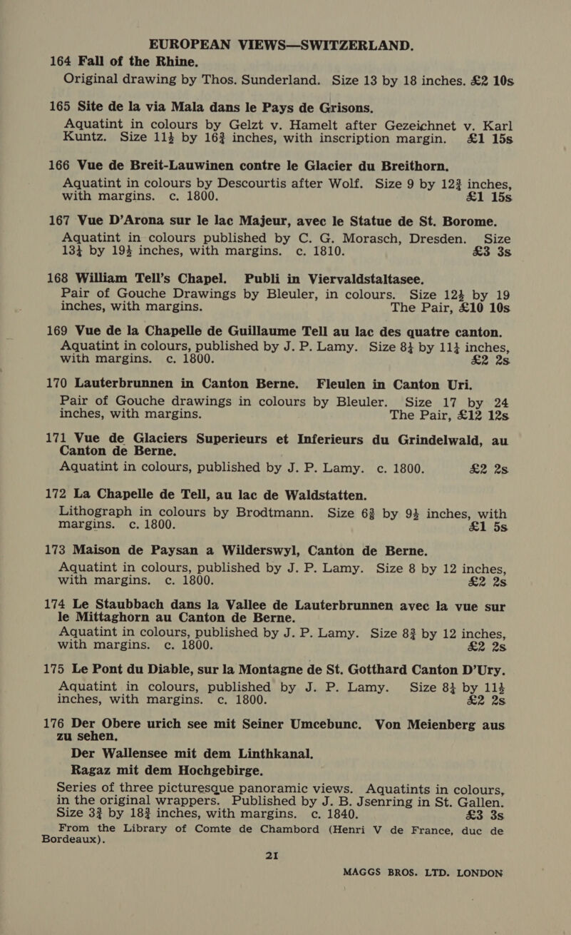 164 Fall of the Rhine. Original drawing by Thos. Sunderland. Size 13 by 18 inches. £2 10s 165 Site de la via Mala dans le Pays de Grisons. Aquatint in colours by Gelzt v. Hamelt after Gezeichnet v. Karl Kuntz. Size 114 by 16} inches, with inscription margin. £1 15s 166 Vue de Breit-Lauwinen contre le Glacier du Breithorn. Aquatint in colours by Descourtis after Wolf. Size 9 by 123 inches, with margins. c. 1800. £1 15s 167 Vue D’Arona sur le lac Majeur, avec le Statue de St. Borome. Aquatint in colours published by C. G. Morasch, Dresden. Size 134 by 1934 inches, with margins. c. 1810. £3 3s 168 William Tell’s Chapel. Publi in Viervaldstaltasee. Pair of Gouche Drawings by Bleuler, in colours. Size 124 by 19 inches, with margins. The Pair, £10 10s 169 Vue de la Chapelle de Guillaume Tell au lac des quatre canton. Aquatint in colours, published by J. P. Lamy. Size 8} by 11} inches, with margins. c. 1800. £2 2s 170 Lauterbrunnen in Canton Berne. Fleulen in Canton Uri. Pair of Gouche drawings in colours by Bleuler. Size 17 by 24 inches, with margins. The Pair, £12 12s 171 Vue de Glaciers Superieurs et Inferieurs du Grindelwald, au Canton de Berne. Aquatint in colours, published by J. P. Lamy. c. 1800. £2 2s 172 La Chapelle de Tell, au lac de Waldstatten. Lithograph in colours by Brodtmann. Size 62 by 94 inches, with margins. c. 1800. &amp;1 5s 173 Maison de Paysan a Wilderswyl, Canton de Berne. Aquatint in colours, published by J. P. Lamy. Size 8 by 12 inches, with margins. c. 1800. £2 2s 174 Le Staubbach dans la Vallee de Lauterbrunnen avec la vue sur le Mittaghorn au Canton de Berne. Aquatint in colours, published by J. P. Lamy. Size 83 by 12 inches, with margins. c. 1800. £2 2s 175 Le Pont du Diable, sur la Montagne de St. Gotthard Canton D’Ury. Aquatint in colours, published by J. P. Lamy. _ Size 81 by 114 inches, with margins. c. 1800. £2 2s 176 Der Obere urich see mit Seiner Umcebunc. Von Meienberg aus zu sehen, Der Wallensee mit dem Linthkanal. Ragaz mit dem Hochgebirge. Series of three picturesque panoramic views. Aquatints in colours, in the original wrappers. Published by J. B. Jsenring in St. Gallen. Size 32 by 182 inches, with margins. c. 1840. £3 3s From the Library of Comte de Chambord (Henri V de France, duc de Bordeaux). 21