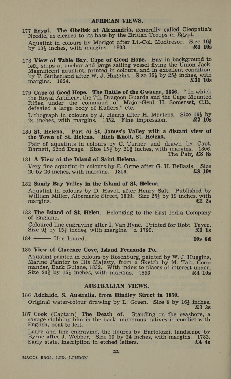 AFRICAN VIEWS. 177 Egypt. The Obelisk at Alexandria, generally called Cleopatia’s Needle, as cleared to its base by the British Troops in Egypt. Aquatint in colours by Merigot after Lt.-Col. Montresor. Size 164 by 133 inches, with margins. 1803. £&amp;1 10s 178 View of Table Bay, Cape of Good Hope. Bay in background to left, ships at anchor and large sailing vessel flying the Union J ack. Magnificent aquatint, printed in colours, and in excellent condition, by T. Sutherland after W. J. Huggins. Size 153 by 253 inches, with margins. 1824. £31 10s 179 Cape of Good Hope. The Battle of the Gwanga, 1846. “In which the Royal Artillery, the 7th Dragoon Guards and the Cape Mounted Rifles, under the command of Major-Genl. H. Somerset, C.B., defeated a large body of Kaffers,” etc. Lithograph in colours by J. Harris after H. Martens. Size 163 by 24 inches, with margins. 1852. Fine impression. £&amp;7 10s 180 St. Helena. Part of St. James’s Valley with a distant view of the Town of St. Helena. High Knoll, St. Helena. Pair of aquatints in colours by C. Turner and drawn by Capt. Barnett, 22nd Drags. Size 153 by 213 inches, with margins. 1806. The Pair, £8 8s 181 A View of the Island of Saint Helena. Very fine aquatint in colours by E. Orme after G. H. Bellasis. Size 20 by 26 inches, with margins. 1806. £8 10s 182 Sandy Bay Valley in the Island of St. Helena. Aquatint in colours by D. Havell after Henry Salt. Published by William Miller, Albemarle Street, 1809. Size 254 by 19 inches, with margins. £2 2s 183 The Island of St. Helen. Belonging to the East India Company of England. Coloured line engraving after I. Van Ryne. Printed for Robt. Tayer. Size 94 by 153 inches, with margins. c. 1790. £1 1s 184 Uncoloured. 10s 6d  185 View of Clarence Cove, Island Fernando Po. Aquatint printed in colours by Rosenburg, painted by W. J. Huggins, Marine Painter to His Majesty, from a Sketch by M. Tait, Com- mander, Bark Guiane, 1832. With index to places of interest under. Size 20% by 154 inches, with margins. 1833. £4 10s AUSTRALIAN VIEWS. 186 Adelaide, S. Australia, from Hindley Street in 1850. Original water-colour drawing by L. Green. Size 9 by 164 Mate. Ss 187 Cook (Captain) The Death of. Standing on the seashore, a savage stabbing him in the back, numerous natives in conflict with English, boat to left. Large and fine engraving, the figures by Bartolozzi, landscape by Byrne after J. Webber. Size 19 by 24 inches, with margins. 1783. Early state, inscription in etched letters. &amp;4 ds 22