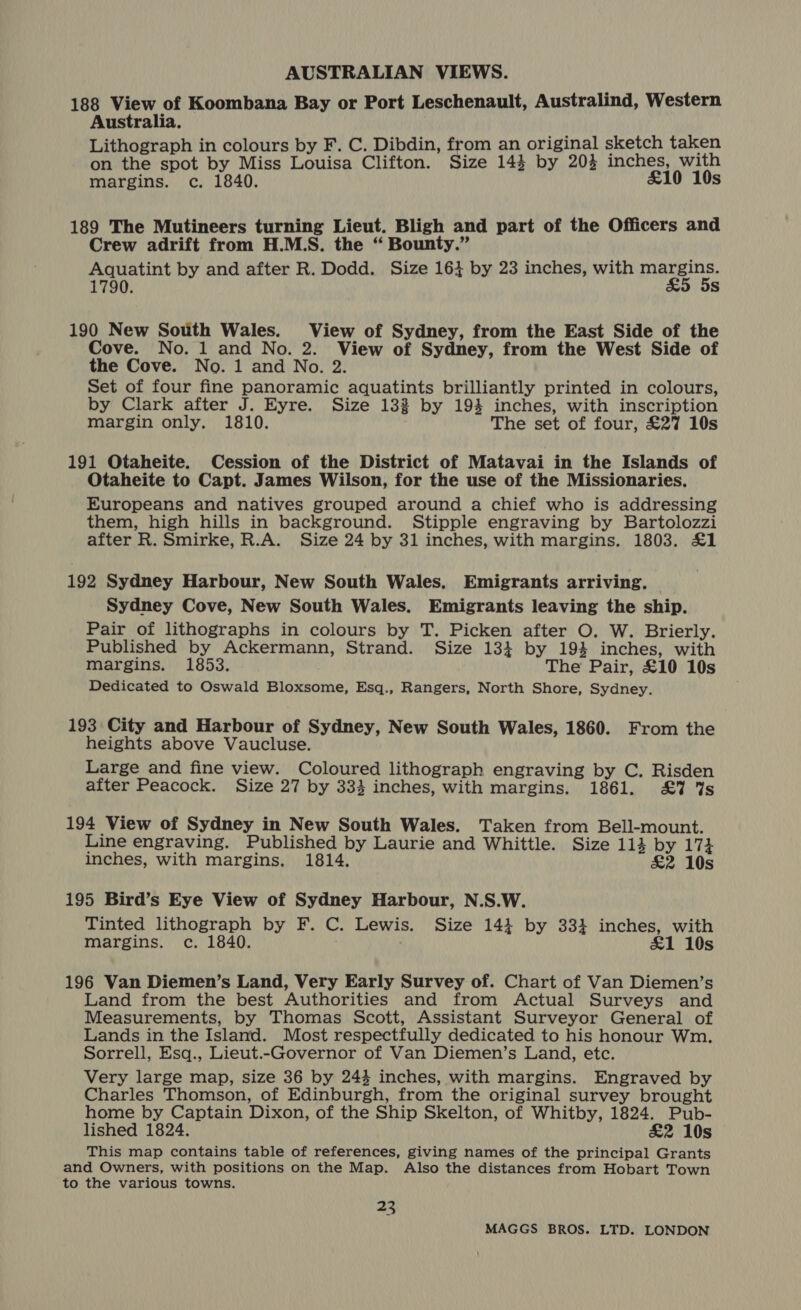 188 View of Koombana Bay or Port Leschenault, Australind, Western Australia. Lithograph in colours by F. C. Dibdin, from an original sketch taken on the spot by Miss Louisa Clifton. Size 144 by 203 inches, with margins. c. 1840. £10 10s 189 The Mutineers turning Lieut. Bligh and part of the Officers and Crew adrift from H.MS. the “ Bounty.” Aquatint by and after R. Dodd. Size 164 by 23 inches, with margins. 1790. £&amp;5 5s 190 New South Wales. View of Sydney, from the East Side of the Cove. No. 1 and No. 2. View of Sydney, from the West Side of the Cove. No. 1 and No. 2. Set of four fine panoramic aquatints brilliantly printed in colours, by Clark after J. Eyre. Size 132 by 194 inches, with inscription margin only. 1810. The set of four, £27 10s 191 Otaheite. Cession of the District of Matavai in the Islands of Otaheite to Capt. James Wilson, for the use of the Missionaries. Europeans and natives grouped around a chief who is addressing them, high hills in background. Stipple engraving by Bartolozzi after R. Smirke, R.A. Size 24 by 31 inches, with margins. 1803. £1 192 Sydney Harbour, New South Wales. Emigrants arriving. — Sydney Cove, New South Wales. Emigrants leaving the ship. Pair of lithographs in colours by T. Picken after O. W. Brierly. Published by Ackermann, Strand. Size 134 by 19% inches, with margins. 1853. The Pair, £10 10s Dedicated to Oswald Bloxsome, Esq., Rangers, North Shore, Sydney. 193 City and Harbour of Sydney, New South Wales, 1860. From the heights above Vaucluse. Large and fine view. Coloured lithograph engraving by C. Risden after Peacock. Size 27 by 333 inches, with margins. 1861. £7 7s 194 View of Sydney in New South Wales. Taken from Bell-mount. Line engraving. Published by Laurie and Whittle. Size 114 by 174 inches, with margins. 1814. £&amp;2 10s 195 Bird’s Eye View of Sydney Harbour, N.S.W. Tinted lithograph by F. C. Lewis. Size 14} by 334 inches, with margins. c. 1840. £1 10s 196 Van Diemen’s Land, Very Early Survey of. Chart of Van Diemen’s Land from the best Authorities and from Actual Surveys and Measurements, by Thomas Scott, Assistant Surveyor General of Lands in the Island. Most respectfully dedicated to his honour Wm. Sorrell, Esq., Lieut.-Governor of Van Diemen’s Land, etc. Very large map, size 36 by 243 inches, with margins. Engraved by Charles Thomson, of Edinburgh, from the original survey brought home by Captain Dixon, of the Ship Skelton, of Whitby, 1824. Pub- lished 1824. £2 10s This map contains table of references, giving names of the principal Grants and Owners, with positions on the Map. Also the distances from Hobart Town to the various towns. 23