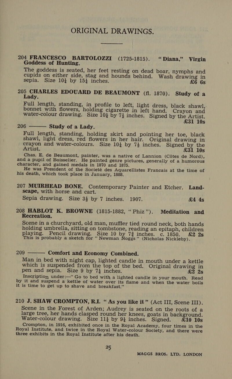 ORIGINAL DRAWINGS. 204 FRANCESCO BARTOLOZZI (1725-1815). “ Diana,” Virgin Goddess of Hunting. The goddess is seated, her feet resting on dead boar, nymphs and cupids on either side, stag and hounds behind. Wash drawing in sepia. Size 10} by 151 inches. £6 6s pe apoE EDOUARD DE BEAUMONT (fi. 1870). Study of a y. Full length, standing, in profile to left, light dress, black shawl, - bonnet with flowers, holding cigarette in left hand. Crayon and water-colour drawing. Size 103 by 74 inches. Signed by the Artist. £31 10s  206 Study of a Lady. Full length, standing, holding skirt and pointing her toe, black shawl, light dress, red flowers in her hair. Original drawing in crayon and water-colours. Size 104 by 74 inches. Signed by the Artist. £31 10s Chas. E. de Beaumont, painter, was a native of Lannion (Cétes de Nord), and a pupil of Boisselier. He painted genre pictures, generally of a humorous character, and gained medals in 1870 and 1875. He was President of the Societé des Aquarellistes Francais at the time of his death, which took place in J anuary, 1888. 207 MUIRHEAD BONE. Contemporary Painter and Etcher. Land- scape, with horse and cart. Sepia drawing. Size 34 by 7 inches. 1907. £4 4s 208 HABLOT K. BROWNE (1815-1882, “Phiz’”). Meditation and Recreation. Scene in a churchyard, old man, muffler tied round neck, both hands holding umbrella, sitting on tombstone, reading an epitaph, children playing. Pencil drawing. Size 10 by 73 inches. c. 1850. £2 2s This is probably a sketch for ‘“‘ Newman Noggs” (Nicholas Nickleby).  209 Comfort and Economy Combined. Man in bed with night cap, lighted candle in mouth under a kettle which is suspended from the top of the bed. Original drawing in pen and sepia. Size 9 by 74 inches. £2 2s Inscription under:—‘ Go to bed with a lighted candle in your mouth. Read by it and suspend a kettle of water over its flame and when the water boils it is time to get up to shave and breakfast.” 210 J. SHAW CROMPTON, R.I. “ As you like it ” (Act III, Scene III). Scene in the Forest of Arden; Audrey is seated on the roots of a large tree, her hands clasped round her knees, goats in background. Water-colour drawing. Size 11} by 94 inches. Signed. £10 10s Crompton, in 1916, exhibited once in the Royal Academy, four times in the Royal Institute, and twice in the Royal Water-colour Society, and there were three exhibits in the Royal Institute after his death. oe