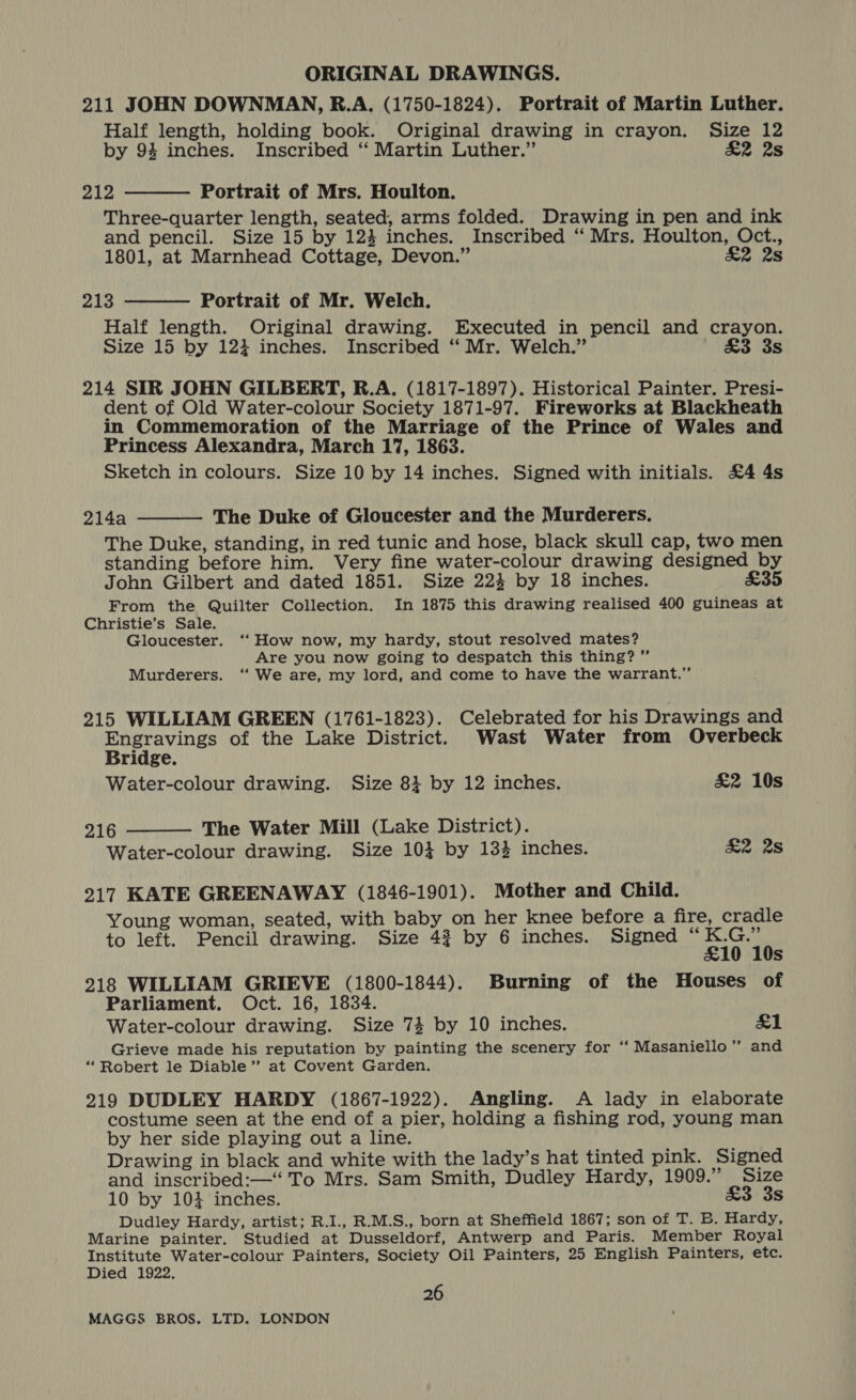 211 JOHN DOWNMAN, R.A. (1750-1824). Portrait of Martin Luther. Half length, holding book. Original drawing in crayon. Size 12 by 94 inches. Inscribed “ Martin Luther.” £2 2s 212 Portrait of Mrs. Houlton. Three-quarter length, seated, arms folded. Drawing in pen and ink and pencil. Size 15 by 12} inches. Inscribed “ Mrs, Houlton, Oct., 1801, at Marnhead Cottage, Devon.” Se 28  213 Portrait of Mr. Welch. Half length. Original drawing. Executed in pencil and crayon. Size 15 by 124 inches. Inscribed ‘‘ Mr. Welch.” &amp;3 3s  214 SIR JOHN GILBERT, R.A. (1817-1897). Historical Painter. Presi- dent of Old Water-colour Society 1871-97. Fireworks at Blackheath in Commemoration of the Marriage of the Prince of Wales and Princess Alexandra, March 17, 1863. Sketch in colours. Size 10 by 14 inches. Signed with initials. £4 4s 2i4a The Duke of Gloucester and the Murderers. The Duke, standing, in red tunic and hose, black skull cap, two men standing before him. Very fine water-colour drawing designed by John Gilbert and dated 1851. Size 224 by 18 inches. £35 From the Quilter Collection. In 1875 this drawing realised 400 guineas at Christie’s Sale. Gloucester. ‘‘How now, my hardy, stout resolved mates? Are you now going to despatch this thing? ” Murderers. ‘‘ We are, my lord, and come to have the warrant.”  215 WILLIAM GREEN (1761-1823). Celebrated for his Drawings and perry of the Lake District. Wast Water from Overbeck ridge.  Water-colour drawing. Size 84 by 12 inches. &amp;2 10s 216 The Water Mill (Lake District). Water-colour drawing. Size 103 by 133 inches. eis 217 KATE GREENAWAY (1846-1901). Mother and Child. Young woman, seated, with baby on her knee before a fire, cradle to left. Pencil drawing. Size 42 by 6 inches. Signed “ iia s 218 WILLIAM GRIEVE (1800-1844). Burning of the Houses of Parliament. Oct. 16, 1834. Water-colour drawing. Size 74 by 10 inches. del Grieve made his reputation by painting the scenery for “‘ Masaniello”’ and “Robert le Diable’”’ at Covent Garden. 219 DUDLEY HARDY (1867-1922). Angling. A lady in elaborate costume seen at the end of a pier, holding a fishing rod, young man by her side playing out a line. Drawing in black and white with the lady’s hat tinted pink. Signed and inscribed:—‘ To Mrs. Sam Smith, Dudley Hardy, 1909.” Size 10 by 104 inches. £3 3s Dudley Hardy, artist; R.I., R.M.S., born at Sheffield 1867; son of T. B. Hardy, Marine painter. Studied at Dusseldorf, Antwerp and Paris. Member Royal Institute Water-colour Painters, Society Oil Painters, 25 English Painters, etc. Died 1922. 26
