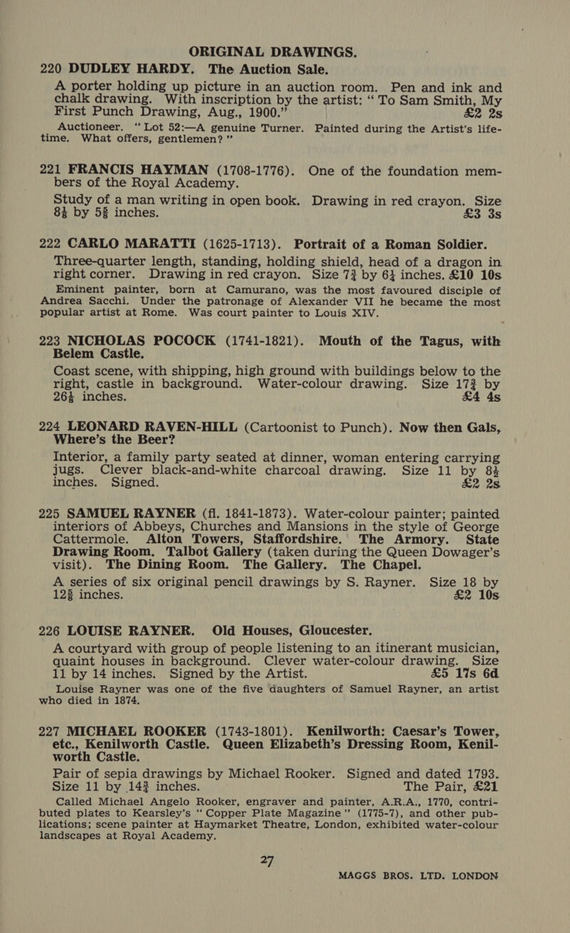 220 DUDLEY HARDY. The Auction Sale. A porter holding up picture in an auction room. Pen and ink and chalk drawing. With inscription by the artist: “To Sam Smith, My First Punch Drawing, Aug., 1900.” &amp;2 2s Auctioneer. ‘Lot 52:—A genuine Turner. Painted during the Artist’s life- time. What offers, gentlemen? ” 221 FRANCIS HAYMAN (1708-1776). One of the foundation mem- bers of the Royal Academy. Study of a man writing in open book. Drawing in red crayon. Size 84 by 58 inches. £3 38 222 CARLO MARATTI (1625-1713). Portrait of a Roman Soldier. Three-quarter length, standing, holding shield, head of a dragon in right corner. Drawing in red crayon. Size 73 by 6} inches. £10 10s Eminent painter, born at Camurano, was the most favoured disciple of Andrea Sacchi. Under the patronage of Alexander VII he became the most popular artist at Rome. Was court painter to Louis XIV. 223 NICHOLAS POCOCK (1741-1821). Mouth of the Tagus, with Belem Castle. Coast scene, with shipping, high ground with buildings below to the right, castle in background. Water-colour drawing. Size 173 by 264 inches. &amp;4 4s 224 LEONARD RAVEN-HILL (Cartoonist to Punch). Now then Gals, Where’s the Beer? Interior, a family party seated at dinner, woman entering carrying jugs. Clever black-and-white charcoal drawing. Size 11 by 84 inches. Signed. &amp;2 2s 225 SAMUEL RAYNER (fl. 1841-1873). Water-colour painter; painted interiors of Abbeys, Churches and Mansions in the style of George Cattermole. Alton Towers, Staffordshire. The Armory. State Drawing Room, Talbot Gallery (taken during the Queen Dowager’s visit). The Dining Room. The Gallery. The Chapel. A series of six original pencil drawings by S. Rayner. Size 18 by 123 inches. &amp;2 10s 226 LOUISE RAYNER. Old Houses, Gloucester. A courtyard with group of people listening to an itinerant musician, quaint houses in background. Clever water-colour drawing. Size 11 by 14 inches. Signed by the Artist. £5 1%s 6d Louise Rayner was one of the five daughters of Samuel Rayner, an artist who died in 1874. 227 MICHAEL ROOKER (1743-1801). Kenilworth: Caesar’s Tower, etc., Kenilworth Castle. Queen Elizabeth’s Dressing Room, Kenil- worth Castle. Pair of sepia drawings by Michael Rooker. Signed and dated 1793. Size 11 by 142 inches. The Pair, £21 Called Michael Angelo Rooker, engraver and painter, A.R.A., 1770, contri- buted plates to Kearsley’s ‘‘ Copper Plate Magazine (1775-7), and other pub- lications; scene painter at Haymarket Theatre, London, exhibited water-colour landscapes at Royal Academy. ap