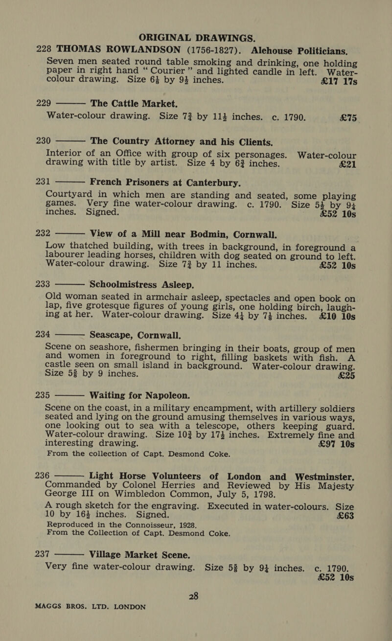 228 THOMAS ROWLANDSON (1756-1827). Alehouse Politicians. Seven men seated round table smoking and drinking, one holding paper in right hand “ Courier” and lighted candle in left. Water-    colour drawing. Size 64 by 9% inches. £17 1%s 229 The Cattle Market. Water-colour drawing. Size 73 by 114 inches. c. 1790. £75. 230 The Country Attorney and his Clients. Interior of an Office with group of six personages. Water-colour drawing with title by artist. Size 4 by 62 inches. £21 231 French Prisoners at Canterbury. Courtyard in which men are standing and seated, some playing games. Very fine water-colour drawing. c. 1790. Size 53 by 94 inches. Signed. £52 10s  232 View of a Mill near Bodmin, Cornwall. Low thatched building, with trees in background, in foreground a labourer leading horses, children with dog seated on ground to left. Water-colour drawing. Size 73 by 11 inches. £52 10s 233 Schoolmistress Asleep. Old woman seated in armchair asleep, spectacles and open book on lap, five grotesque figures of young girls, one holding birch, laugh- ing at her. Water-colour drawing. Size 41 by 74 inches. £10 10s   234 Seascape, Cornwall. Scene on seashore, fishermen bringing in their boats, group of men and women in foreground to right, filling baskets with fish. A castle seen on small island in background. Water-colour drawing. Size 53 by 9 inches. £25  235 Waiting for Napoleon. Scene on the coast, in a military encampment, with artillery soldiers seated and lying on the ground amusing themselves in various ways, one looking out to sea with a telescope, others keeping guard. Water-colour drawing. Size 102 by 174 inches. Extremely fine and interesting drawing. £97 10s From the collection of Capt. Desmond Coke.  236 Light Horse Volunteers of London and Westminster. Commanded by Colonel Herries and Reviewed by His Majesty George III on Wimbledon Common, July 5, 1798. A rough sketch for the engraving. Executed in water-colours. Size 10 by 164 inches. Signed. £63 Reproduced in the Connoisseur, 1928. From the Collection of Capt. Desmond Coke. eat Village Market Scene. Very fine water-colour drawing. Size 5% by 94 inches. c. 1790. £52 10s  28