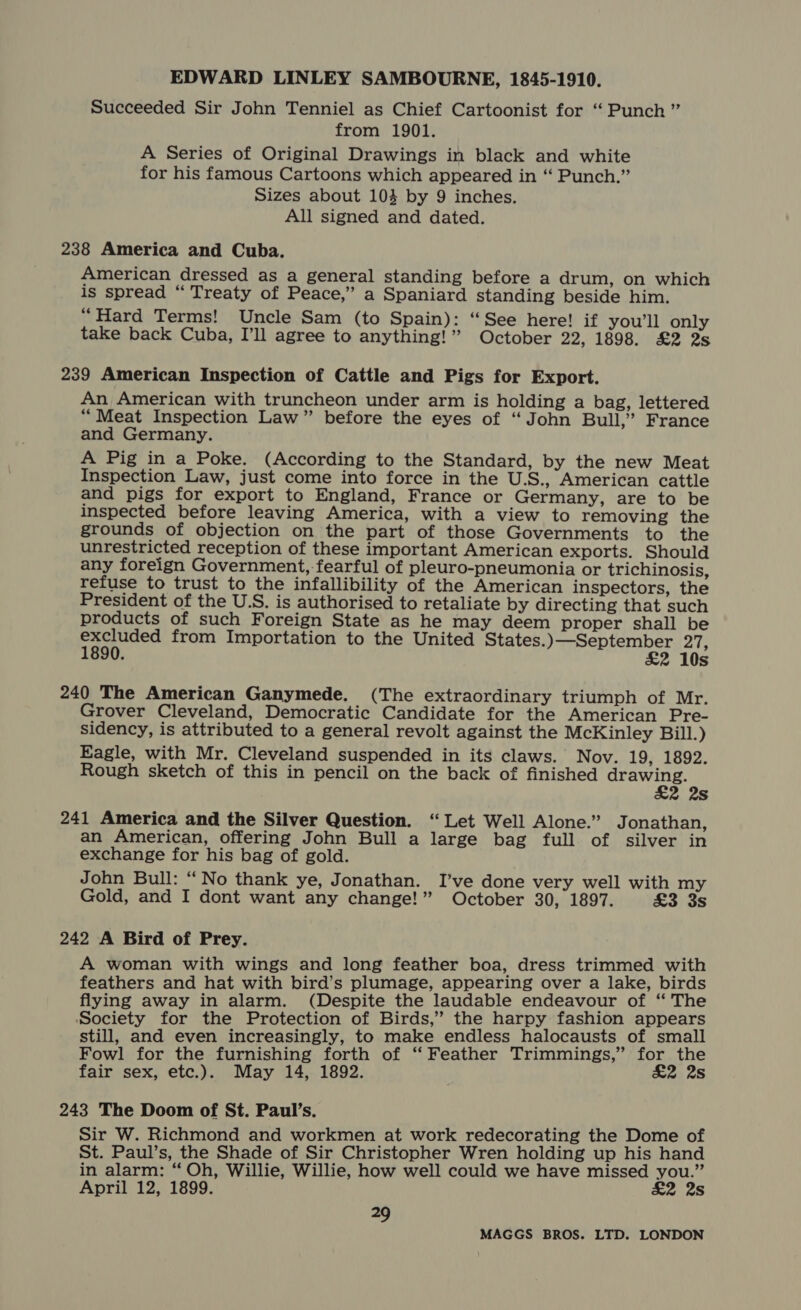 EDWARD LINLEY SAMBOURNE, 1845-1910. Succeeded Sir John Tenniel as Chief Cartoonist for ‘Punch ” from 1901. A Series of Original Drawings in black and white for his famous Cartoons which appeared in “ Punch.” Sizes about 103 by 9 inches. All signed and dated. 238 America and Cuba. American dressed as a general standing before a drum, on which is spread “ Treaty of Peace,’ a Spaniard standing beside him. “Hard Terms! Uncle Sam (to Spain): “See here! if you'll only take back Cuba, I’ll agree to anything!” October 22, 1898. £2 2s 239 American Inspection of Cattle and Pigs for Export. An American with truncheon under arm is holding a bag, lettered “Meat Inspection Law” before the eyes of “John Bull,” France and Germany. A Pig in a Poke. (According to the Standard, by the new Meat Inspection Law, just come into force in the U.S., American cattle and pigs for export to England, France or Germany, are to be inspected before leaving America, with a view to removing the grounds of objection on the part of those Governments to the unrestricted reception of these important American exports. Should any foreign Government, fearful of pleuro-pneumonia or trichinosis, refuse to trust to the infallibility of the American inspectors, the President of the U.S. is authorised to retaliate by directing that such products of such Foreign State as he may deem proper shall be ph ae from Importation to the United ey eee 27. ‘ 10s 240 The American Ganymede. (The extraordinary triumph of Mr. Grover Cleveland, Democratic Candidate for the American Pre- sidency, is attributed to a general revolt against the McKinley Bill.) Eagle, with Mr. Cleveland suspended in its claws. Nov. 19, 1892. Rough sketch of this in pencil on the back of finished EAE 2 2s 241 America and the Silver Question. “Let Well Alone.” Jonathan, an American, offering John Bull a large bag full of silver in exchange for his bag of gold. John Bull: “No thank ye, Jonathan. I’ve done very well with my Gold, and I dont want any change!” October 30, 1897. £3 3s 242 A Bird of Prey. A woman with wings and long feather boa, dress trimmed with feathers and hat with bird’s plumage, appearing over a lake, birds flying away in alarm. (Despite the laudable endeavour of “The Society for the Protection of Birds,’ the harpy fashion appears still, and even increasingly, to make endless halocausts of small Fowl for the furnishing forth of ‘‘ Feather Trimmings,” for the fair sex, etc.). May 14, 1892. £2 2s 243 The Doom of St. Paul’s. Sir W. Richmond and workmen at work redecorating the Dome of St. Paul’s, the Shade of Sir Christopher Wren holding up his hand in alarm: “ Oh, Willie, Willie, how well could we have missed you.” April 12, 1899. £2 2s 29