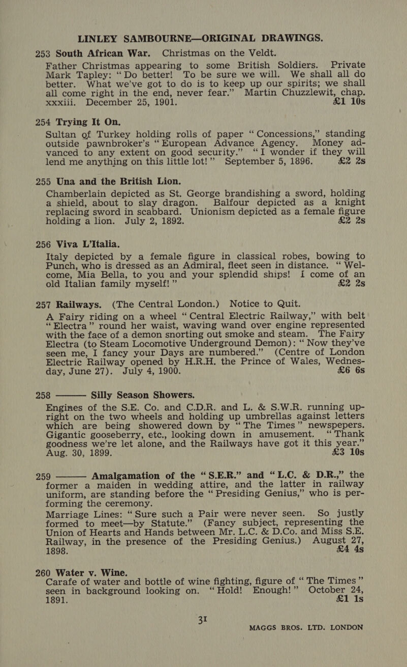 253 South African War. Christmas on the Veldt. Father Christmas appearing to some British Soldiers. Private Mark Tapley: ‘Do better! To be sure we will. We shall all do better. What we’ve got to do is to keep up our spirits; we shall all come right in the end, never fear.” Martin Chuzzlewit, chap. Xxxiii. December 25, 1901. £1 10s 254 Trying It On. Sultan of Turkey holding rolls of paper ‘“ Concessions,” standing outside pawnbroker’s ‘European Advance Agency. Money ad- vanced to any extent on good security.” ‘I wonder if they will lend me anything on this little lot!” September 5, 1896. £2 28 255 Una and the British Lion. Chamberlain depicted as St. George brandishing a sword, holding a shield, about to slay dragon. Balfour depicted as a knight replacing sword in scabbard. Unionism depicted as a female figure holding alion. July 2, 1892. &amp;2 28 256 Viva L’Italia. Italy depicted by a female figure in classical robes, bowing to Punch, who is dressed as an Admiral, fleet seen in distance. “ Wel- come, Mia Bella, to you and your splendid ships! i come of an old Italian family myself! ” &amp;2 2s 257 Railways. (The Central London.) Notice to Quit. A Fairy riding on a wheel “Central Electric Railway,” with belt “Electra”? round her waist, waving wand over engine represented with the face of a demon snorting out smoke and steam. The Fairy Electra (to Steam Locomotive Underground Demon): “ Now they’ve seen me, I fancy your Days are numbered.” (Centre of London Electric Railway opened by H.R.H. the Prince of Wales, Wednes- day, June 27). July 4, 1900. £6 6s 258 Silly Season Showers. Engines of the S.E. Co. and C.D.R. and L. &amp; S.W.R. running up- right on the two wheels and holding up umbrellas against letters which are being showered down by “ The Times” newspepers.  Gigantic gooseberry, etc., looking down in amusement. “ Thank goodness we’re let alone, and the Railways have got it this year.” Aug. 30, 1899. £3 10s  259 Amalgamation of the “S.E.R.” and “L.C. &amp; D.R.,” the former a maiden in wedding attire, and the latter in railway uniform, are standing before the “ Presiding Genius,” who is per- forming the ceremony. Marriage Lines: “Sure such a Pair were never seen. So justly formed to meet—by Statute.” (Fancy subject, representing the Union of Hearts and Hands between Mr. L.C. &amp; D.Co. and Miss S.E. Railway, in the presence of the Presiding Genius.) astray ah 1898. Ss 260 Water v. Wine. Carafe of water and bottle of wine fighting, figure of ‘“‘ The Times ” seen in background looking on. ‘Hold! Enough!” pha aires a 1891. s 31