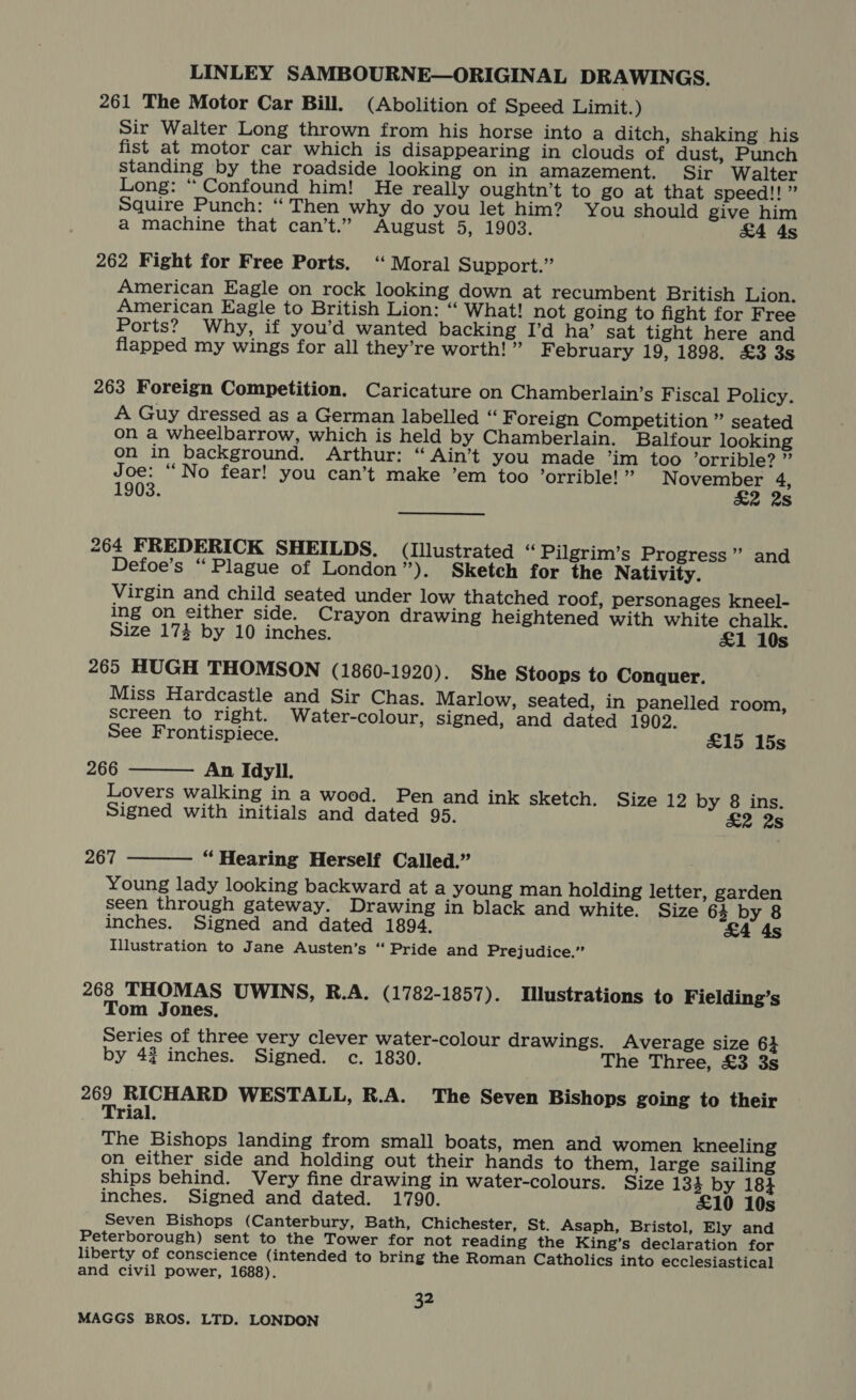 261 The Motor Car Bill. (Abolition of Speed Limit.) Sir Walter Long thrown from his horse into a ditch, shaking his fist at motor car which is disappearing in clouds of dust, Punch standing by the roadside looking on in amazement. Sir Walter Long: “ Confound him! He really oughtn’t to go at that speed!!” Squire Punch: “ Then why do you let him? You should give him a machine that can’t.” August 5, 1903. £4 4s 262 Fight for Free Ports. ‘“ Moral Support.” American Eagle on rock looking down at recumbent British Lion. American Eagle to British Lion: “ What! not going to fight for Free Ports? Why, if you’d wanted backing I’d ha’ sat tight here and flapped my wings for all they’re worth! ” February 19, 1898. £3 3s 263 Foreign Competition. Caricature on Chamberlain’s Fiscal Policy. A Guy dressed as a German labelled “ Foreign Competition ” seated on a wheelbarrow, which is held by Chamberlain. Balfour looking on in background. Arthur: “ Ain’t you made ’im too ’orrible? ” bit “No fear! you can’t make ’em too ’orrible! ” roy eee Be 903. s 264 FREDERICK SHEILDS. (lIllustrated “ Pilgrim’s Progress” and Defoe’s “Plague of London”). Sketch for the Nativity. Virgin and child seated under low thatched roof, personages kneel- ing on either side. Crayon drawing heightened with white chalk. Size 174 by 10 inches. £1 10s 265 HUGH THOMSON (1860-1920). She Stoops to Conquer. Miss Hardcastle and Sir Chas. Marlow, seated, in panelled room, screen to right. Water-colour, signed, and dated 1902.  See Frontispiece. £15 15s 266 An Idyll. Lovers walking in a wood. Pen and ink sketch. Size 12 by 8 ins. Signed with initials and dated 95. £2 2s 267 “Hearing Herself Called.” Young lady looking backward at a young man holding letter, garden seen through gateway. Drawing in black and white. Size 64 by 8 inches. Signed and dated 1894. £4 4s Illustration to Jane Austen’s “ Pride and Prejudice.”  268 THOMAS UWINS, R.A. (1782-1857). Illustrations to Fielding’s Tom Jones, Series of three very clever water-colour drawings. Average size 6} by 42 inches. Signed. c. 1830. The Three, £3 3s 269 RICHARD WESTALL, R.A. The Seven Bishops going to their Trial. The Bishops landing from small boats, men and women kneeling on either side and holding out their hands to them, large sailing ships behind. Very fine drawing in water-colours. Size 133 by 184 inches. Signed and dated. 1790. £10 10s Seven Bishops (Canterbury, Bath, Chichester, St. Asaph, Bristol, Ely and Peterborough) sent to the Tower for not reading the King’s declaration for liberty of conscience (intended to bring the Roman Catholics into ecclesiastical and civil power, 1688). 32