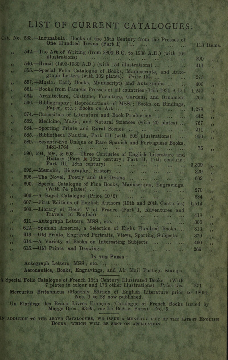       faa eae . gee ae ey as) HS AER Be ae ge a as =i tga '® wi ae. \ i Pipe yk a : hy { OY i Wy fe] ae Fee a ie pe ND aia Pe iebe a it Ba Fa A Maia Re U3 ae e \ iad OO Past a) a : a ce “lt. ¥ = er F ‘ ty Ry ; % 4 a Aye ay Ae 8 ae ce aM Dre ¥, “Te AUST: oF (CURRE NT CATALOGUES,” be | a t Oe 533, incinaeite Bbbis of the 15th ‘Cen ury from the Prevost of fs gi. a Bets gee One Hundred Towns (Part YT) aaree. She ee ee ee 8 Thems. | 4 3 ie 51a, —the Art of Writing (irom 2800 B.C. to.1930 AD. ) orth 16d Me ey t+ illustrations) sstetd: AMR 4? «VOR Os pet hay Me 8 fe 290) 5. eas: 546,—Brazil (1498-1930: A.D.) (with 154 illustrations) GF 4. age Maa ee : Bee 555.—Special Folio Catalogue of Books, ‘Manuscripts, ps lage. 6) ' ne _ gtaph Letters (with 102 Plates Pribe lope... ete.) 4 et a He _ B57, Music: Early ‘Books, Manuscripts and Autographs adult me AO) ae _ 561.—Books from Famous Presses of all countries (1455-1931 A. D. y 1,249 r Py) ‘ ” 564.— —Architecture, Costume, Furniture, Gardens, and Ornament R09. 5, ‘ ” . es 566, Bibliography ; Reproductions’ of MSS. y ‘Books. on Bindings, ' ey : Ra EN. Peeper etcy; “Books omvArber.. Pe 686 eee &gt; oe Ae bie es 574. Curiosities of Literature and Book-Production’.... a ABS A pes: ae 682, Medicine, “Magic, and Natural Sciences (with 20 Miwae (Bhs) sf 584. —Sporting Prints and Rural Scenes sd Bi ces rage teu DLL are iam } _ 585.—Bibliotheca. Nautica, Part HT ‘(with 202 ‘lustratéins) ae 956 ie on &gt; 5e9. —Seventy-five Unique ¢ or Rare Spanish and Portuguese Beaks, | i ey ag FATES do RR oS Sa aR a Bat Dh AR ce 75 fie ~ 590, 504, 598, &amp; 603. irae Centuries of English Literature ane a 'f ” History (Part Ix 16th century ; tee hag 17th Laced ee gee vas ha Part 11, 18th century) mis gamma Tatas /)h0 oA gg -- /3,309 id hk ves 9 805, —Memoirs, Biography, History ... os seit sn pee ee A ons ‘Pep 596.—The Novel, Poetry and the. PTSD fie ie a TS 602 5, Be gt » 600.—Special Catalogue of Fine Booka! Manuscripts, Engravings. ‘ah einen a ‘ dt (With 74 BISSOS) i. ME ea user's. se eee Apt LB fA epi 270° sags 9° _ 606. aA Royal Catalogue (Price. VG) oA acini SIN, alma 684 607. —Kitst Editions of English Authors (19th and 20th entaries UA 609. —Library of Henri V of France . Part’ I, crab: and . eae ~. =» Travels, in English) epi odd RRS TAL a eDie ws ple: i Ayel8 &amp;,, : ‘ell Autograph Letters, MSS:, te. ... Ui me. MM ss ioe {808 ya 612. _—Spanish America, a Selection of Right Hundred Books... grslay’ 5,” , 613. —Uld Prints, Engraved Portraits, Views, Sporting Subjects’ ie 379 }              ws 614. —A. Variety of: Books on Ralagiy ei Marches ceetiley Vi Seog g “460 a ‘© p OUTS Prints end Dravgitomy, O74 Oy G20 i : In ita Pazss: re Rae “ . . ee Shae. Letters, ‘MSS, Stata Sie oe z, Aeronautics, Books, Engravings, and Air Mail Postage stampss - al Folio Catalogue of French 18th Century Illustrated Books. (With © Be tee ag, 7 plates in colour and 176 other illustrations), . HPrice lds, “O71 ee M curius Britannicus (Monthly Edition of English. Literature Briog, to” 1800), Pie Nos. ‘1 to28 now published. id ages a des Beaux ‘Livres Frangais (Catalogue of French Books ised by se We ar i ee 5 ke pevos rue La ae ay No. ma ey eat ce Ra              “ep at?    