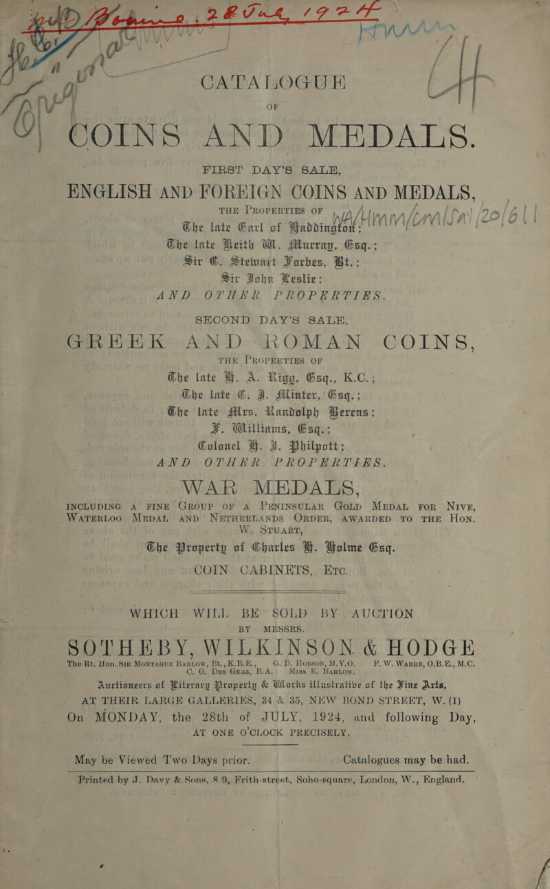  —_ » ? OF COINS AND MEDALS. - FIRST DAY'S SALE, ENGLISH AND FOREIGN COINS AND he eae THE PROPERTIES OF n L| | @be late Garl of panini M Vi “Nv Ghe late Reith WM. Murray, Gsq.; Sir ©. Stetuait Forbes, Bt.; Sir John Leslie; AND OVHER PROPERTIES. SECOND DAY'S SALE, GREEK AND ROMAN COINS, THE PROPERTIES OF G@be late H. A. Rigg, Esg., K.C.; Ghe late ©. J. Hlinter, Esq. ; @he late Mrs. Randolph Berens ; J. Gilliams, Esq. ; Golonel H%. J. Philpott; AND OTHER PROPERTIES. WAR MEDALS, INCLUDING A FINE Group orf Aa PENINSULAR GoLpD MEDAL FOR NIveE, WaTERLOO MrpsaL AND NerrHEeRLANDS ORDER, AWARDED TO THE Hon. W. STUART, Ghe Property of Oharles H. Holme Esq. COIN CABINETS, Etc.   WHICH WILL BE SOLD BY. AUCTION BY MESSRS. SOTHEBY, WILKINSON &amp; HODGE The Rt. Hon. Sir Monraeun ee ow, Bt., K.B.E., G. D. Hogson, M.V.O. I, W. WaARRE, O.B.E., M.C. CO. G. Dus GRAZ, BLA. Miss E, BARLOW. Auctioneers of Hiterary Property &amp; Works illustrative of the Fine Arts, AT THEIR LARGE GALLERIKS, 34 &amp; 35, NEW BOND STREET, W. (1) On MONDAY, the 28th of JULY, 1924, and following Day, AT ONE O'CLOCK PRECISELY. . May be Viewed 'T'wo Days prior. Catalogues may be had. Printed by J. Davy &amp; Sons, 8-9, Frith-street, Soho-square, London, W., England,