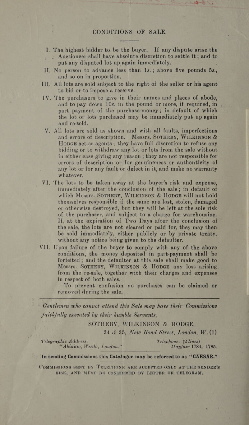 CONDITIONS OF SALE. I. The highest bidder to be the buyer, If any dispute arise the Auctioneer shall have absolute discretion to settle it ; and to put any disputed lot up again immediately. II. No person to advance less than ls.; above five pounds 5s., and so on in proportion, III. All lots are sold subject to the right of the seller or his agent to bid or to impose a reserve. [V. The purchasers to give in their names and places of abode, and to pay down 10s. in the pound or more, if required, in part payment of the purchase-money; in default of which the lot or lots purchased may be immediately put up again and re-sold. V. All lots are sold as shown and with all faults, imperfections and errors of description. Messrs. SOrHEBY, WILKINSON &amp; HopGs act as agents; they have full discretion to refuse any bidding or to withdraw any lot or lots from the sale without in either case giving any reason ; they are not responsible for errors of description or for genuineness or authenticity of any lot or for any fault or defect in it, and make no warranty whatever. VI. The lots to be taken away at the buyer’s risk and expense, immediately after the conclusion of the sale; in default of which Messrs. SOTHEBY, WILKINSON &amp; HopGk will not hold themselves responsible if the same are lost, stolen, damaged or otherwise destroyed, but they will be left at the sole risk of the purchaser, and subject to a charge for warehousing. If, at the expiration of Two Days after the conclusion of © the sale, the lots are not cleared or paid for, they may then be sold immediately, either publicly or by private treaty, without any notice being given to the defaulter. VII. Upon failure of the buyer to comply with any of the above conditions, the money deposited in part-payment shall be forfeited ; and the defaulter at this sale shall make good to Messrs. SOTHEBY, WILKINSON &amp; HopGE any loss arising from the re-sale, together with their charges and expenses in respect of both sales. ‘lo prevent confusion no purchases can be claimed or removed during the sale. Gentlemen who cannot attend this Sale may have their Commissions faithfully executed by their humble Servants, ’ SOTHEBY, WILKINSON &amp; HODGE, 34 &amp; 35, New Bond Strezt, London, W. (1) Telegraphic Address: T'elephone. (2 lines) **Abinitio, Wesdo, London.” Mayfair 1784, 1785.  In sending Commissions this Catalogue may be referred to as ‘“‘CAESAR.”  (“OMMISSIONS SENT BY UVELEPHONE ARE ACCEPTED ONLY AT THE SENDER’S RISK, AND MUST BE CONEIRMED BY LETTER OR TELEGRAM,