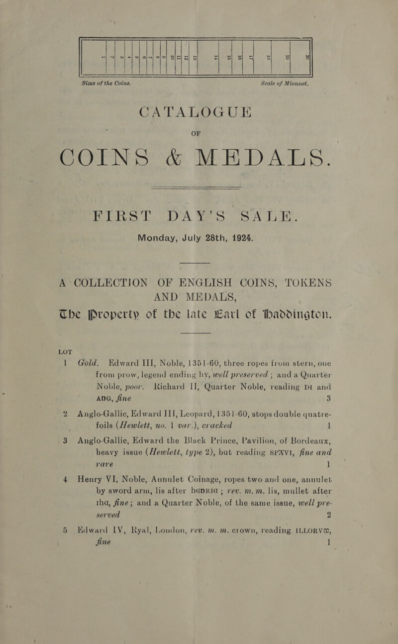  CATALOGUE COINS &amp; MEDALS.    Pelt ee LA Maes SN Lak. Monday, July 28th, 1924. A COLLECTION OF ENGLISH COINS, TOKENS AND MEDALS, The Property of the late Carl of haddington. LOT 1 Gold. Edward III, Noble, 1351-60, three ropes from stern, oue from prow, legend ending hy, well preserved ; and a Quarter Noble, poor. Richard I, Quarter Noble, reading Di and ANG, jine 3 2 Anglo-Gallic, Edward III, Leopard, 1351-60, stops double quatre- foils (Hewlett, no. 1 var.), cracked ] 3 Anglo-Gallic, Edward the Black Prince, Pavilion, of Bordeaux, heavy issue (Hewlett, type 2), but reading spavi, fine and rare it 4 Henry VI, Noble, Annulet Coinage, ropes two and one, annulet by sword arm, lis after heénrid ; rev. m.m. lis, mullet after tha, fine; and a Quarter Noble, of the same issue, well pre- served 2 5 Kdward IV, Ryal, London, rev. m. m. crown, reading ILLORV®, jine l