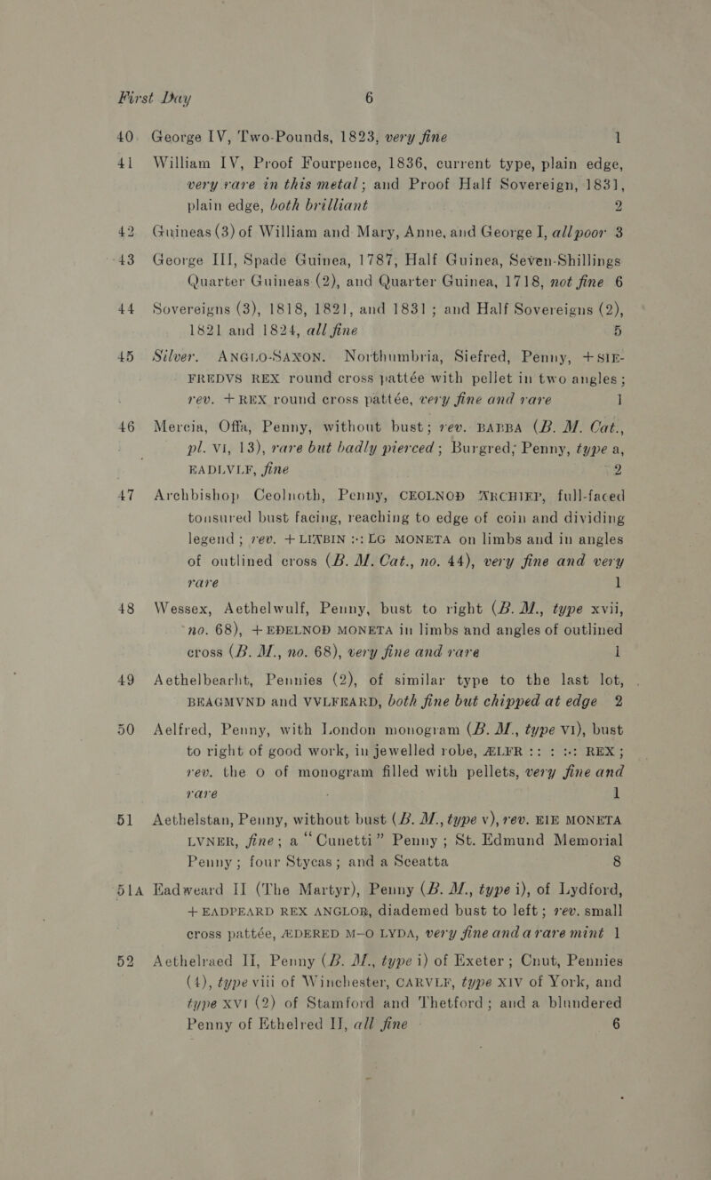 40 41 45 46 47 48 49 50 51 George LV, Two-Pounds, 1823, very fine 1 William IV, Proof Fourpence, 1836, current type, plain edge, very vare in this metal; and Proof Half Sovereign, 1831, plain edge, both brilliant 2 Guineas (3) of William and Mary, Anne, and George I, all poor 3 George III, Spade Guinea, 1787, Half Guinea, Seven-Shillings Quarter Guineas (2), and Quarter Guinea, 1718, not fine 6 Sovereigns (3), 1818, 1821, and 1831; and Half Sovereigns (2), 1821 and 1824, all fine 5 Silver. ANGLO-SAXON. Northumbria, Siefred, Penny, +s1§- FREDVS REX round cross pattée with pellet in two angles ; rev. +REX round cross pattée, very fine and rare ] Mercia, Offa, Penny, without bust; rev. BaBBA (B. MW. Cat., pl. Vi, 13), rare but badly pierced; Burgred; Penny, type a, EADLVLF, fine 2 Archbishop Ceolnoth, Penny, CEOLNOD ARcHIEP, full-faced tonsured bust facing, reaching to edge of coin and dividing legend ; rev, +LIABIN ::: LG MONETA on limbs and in angles of outlined cross (B. M. Cat., no. 44), very fine and very rare 1 Wessex, Aethelwulf, Penny, bust to right (B. ., type xvii, no. 68), +EDELNOD MONETA in limbs and angles of outlined cross (B. M., no. 68), very fine and rare l Aethelbearlht, Pennies (2), of similar type to the last lot, BEAGMVND and VVLFEARD, both fine but chipped at edge 2 Aelfred, Penny, with London monogram (B. JI, type v1), bust to right of good work, in jewelled robe, ALFR:: : :-: REX; rev. the O of monogram filled with pellets, very fine and rare 1 Aethelstan, Penny, without bust (B. IZ, type v), rev. EIE MONETA LVNER, fine; a Cunetti” Penny ; St. Edmund Memorial Penny; four Stycas; and a Sceatta 8 Eadweard II (The Martyr), Penny (B. JZ, type i), of Lydford, + EADPEARD REX ANGLOR, diademed bust to left; 2 ev. small cross pattée, ADERED M-O LYDA, very fineandarare mint 1 Aethelraed II, Penny (2. JL, type i) of Exeter ; Cnut, Pennies (4), type viii of Winchester, CARVLF, type X1v of York, and type XVI (2) of Stamford and Thetford; and a blundered