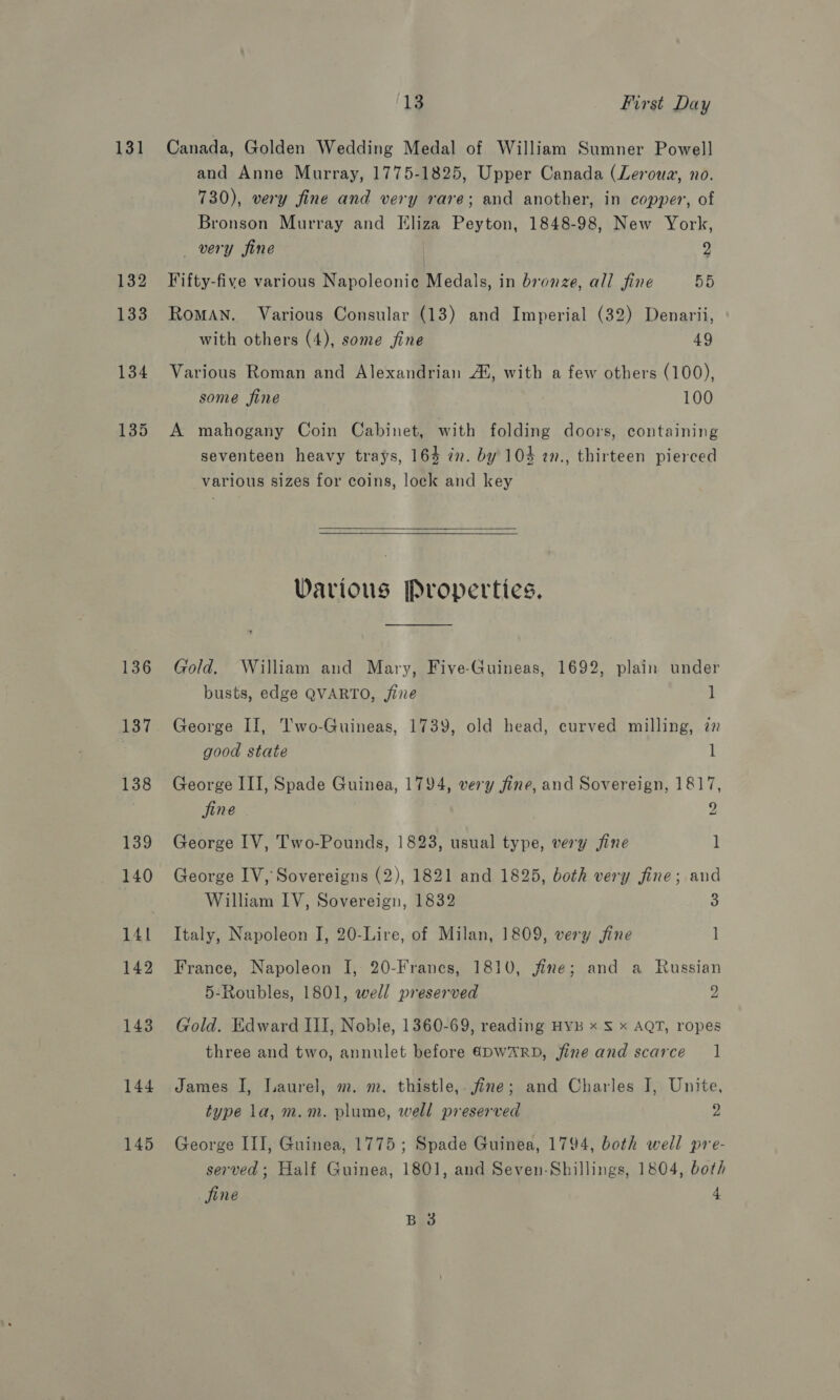 131 132 133 134 135 136 137 138 139 140 141 142 143 144 145 13 First Day Canada, Golden Wedding Medal of William Sumner Powell and Anne Murray, 1775-1825, Upper Canada (Leroua, no. 730), very fine and very rare; and another, in copper, of Bronson Murray and Eliza Peyton, 1848-98, New York, very fine p Fifty-five various Napoleonic Medals, in bronze, all fine 55 RoMAN. Various Consular (13) and Imperial (32) Denarii, with others (4), some fine 49 Various Roman and Alexandrian AS, with a few others (100), some fine 100 A mahogany Coin Cabinet, with folding doors, containing seventeen heavy trays, 164 7n. by 104 2n., thirteen pierced various sizes for coins, lock and key  Various Properties. Gold, William and Mary, Five-Guineas, 1692, plain under busts, edge QVARTO, jine 1 George II, Two-Guineas, 1739, old head, curved milling, 72 good state 1 George III, Spade Guinea, 1794, very fine, and Sovereign, 1817, fine 9 George IV, Two-Pounds, 1823, usual type, very fine 1 George IV, Sovereigns (2), 1821 and 1825, both very jine; and William IV, Sovereign, 1832 3 Italy, Napoleon J, 20-Lire, of Milan, 1809, very fine 1 France, Napoleon I, 20-Franes, 1810, fine; and a Russian 5-Roubles, 1801, well preserved 2 “ Gold. Edward III, Noble, 1360-69, reading HyB x S x AQT, ropes three and two, annulet before €&amp;DWARD, jine and scarce | James I, Laurel, m. m. thistle,. fine; and Charles J, Unite, type la, m.m. plume, well preserved 2 George III, Guinea, 1775 ; Spade Guinea, 1794, both well pre- served ; Half Guinea, 1801, and Seven-Shillings, 1804, both fine 4 B 3
