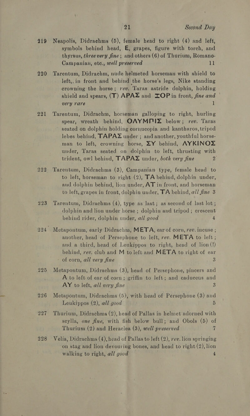 219 220 221 Lo bo bo 21 : Second Day Neapolis, Didrachms (5), female head to right (4) and left, symbols behind head, E, grapes, figure with torch, and thyrsus, three very fine; and others (6) of Thurium, Romano- Campanian, etc., well preserved 11 Tarentum, Didrachm, nude helmeted horseman with shield to left,.in front and behind the horse’s legs, Nike standing crowning the horse; vev. Taras astride dolphin, holding shield and spears, (T) APAZ and ZOP in front, fine and very rare 1 Tarentum, Didrachm, horseman galloping to right, hurling spear, wreath behind, OAYMP'UZ below; rev. Taras seated on dolphin holding cornucopia and kantharos, tripod lebes behind, TAPAS under ; and another, youthful horse- man to left, crowning horse, ZY behind, AYKINOZ under, Taras seated on dolphin to left, thrusting with trident, owl behind, TAPAZ under, both very fine ye Tarentum, Didrachms (3), Campanian type, female head to to left, horseman to right (2), TA behind, dolphin under, and dolphin behind, lion under, AT in front, and horseman to left, grapes in front, dolphin under, TA behind, al/ fine 3 Tarentum, Didrachms (4), type as last; as second of last lot; dolphin and lion under horse ; dolphin and tripod; crescent behind rider, dolphin under, all good 4 Metapoutum, early Didrachm, META, ear of corn, ev. incuse ; another, head of Persephone to left, sev. META to left ; and a third, head of Leukippos to right, head of lion (?) behind, 7ev. club and M to left and META to right of ear - of corn, all very fine 3 Metapontum, Didrachms (3), head of Persephone, pincers and A to left of ear of corn; griffin to left; and caduceus and AY to left, all very fine 3 Metapontum, Didrachms (5), with head of Persephone (3) and Leukippos (2), all good 5 Thurium, Didrachms (2), head of Pallas in helmet adorned with scylla, one fine, with fish below bull; and Obols (5) of Thurium (2) and Heraclea (3), well preserved 7 Velia, Didrachms (4), head of Pallas to left (2), sev. lion springing ‘on stag and lion devouring bones, and head to right (2), lion walking to right, all good 4