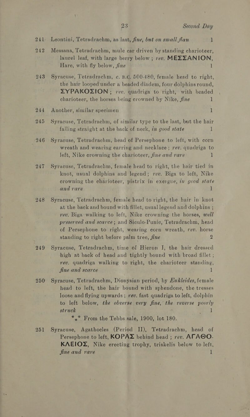 242 243 247 248 249 as Second Day Leontini, Tetradrachm, as last, fine, but on small flan 1 Messana, Tetradrachm, mule car driven by standing charioteer, laurel leaf, with large berry below ; rev. MEZZANION, Hare, with fly below, fine l Syracuse, Tetradrachm, c. B.G. 500-480, female head to right, the hair looped under a beaded diadem, four dolphins round, ZYPAKOZION ; vev. quadriga to right, with beaded charioteer, the horses being crowned by Nike, fine 1 Another, similar specimen 1 Syracuse, Tetradrachm, of similar type to the last, but the hair falling straight at the back of neck, 7x good state 1 Syracuse, Tetradrachm, head of Persephone to left, with corn wreath and wearing earring and necklace; rev. quadriga to left, Nike crowning the charioteer, fine and rare 1 Syracuse, Tetradrachm, female head to right, the hair tied in knot, usual dolphins and legend; vev. Biga to left, Nike crowning the charioteer, pistrix in exergue, zz good state and rare 1 Syracuse, Tetradrachm, female head to right, the hair in knot at the back and bound with fillet, usual legend and dolphins ; rev. Biga- walking to left, Nike crowning the horses, well preserved and scarce; and Sicnlo-Punic, Tetradrachm, head of Persephone to right, wearing corn wreath, 7ev. horse standing to right before palm tree, fine 2 Syracuse, Tetradrachm, time of Hieron J, the hair dressed high at back of head and tightly bound with broad fillet ; rev. quadriga walking to right, the charioteer standing, jine and scarce 1 Syracuse, Tetradrachm, Dionysian period, by Hukleides, female head to left, the hair bound with sphendone, the tresses loose and flying upwards ; vev. fast quadriga to left, dolphin to left below, the obverse very fine, the reverse poorly struck oe. «l *,* From the Tebbs sale, 1900, lot 180. Syracuse, Agathocles (Period II), Tetradrachm, head of Persephone to left, KOPAZ behind head ; rev. AFTAGO- KAEIOZ, Nike erecting trophy, triskelis below to left, fine and rare l