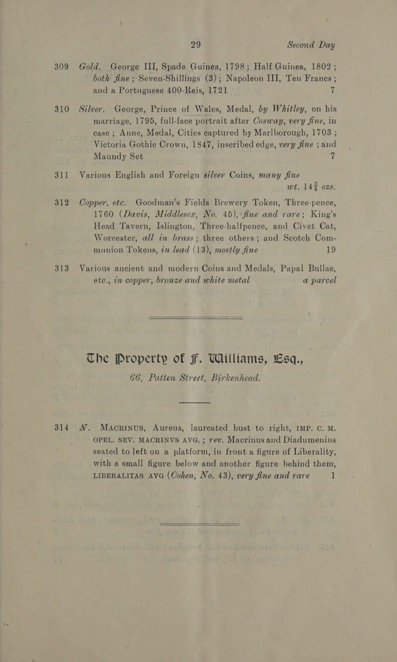 309 310 31] 312 313 29 Second Day Gold. George III, Spade Guinea, 1798; Half Guinea, 1802 ; both fine ; Seven-Shillings (3) ; Nanoleed III, Ten Frances ; and a Portuguese 400-Reis, 1721 (i Silver. George, Prince of Wales, Medal, by Whitley, on his marriage, 1795, full-face portrait after Cosway, very fine, in case ; Anne, Medal, Cities captured by Marlborough, 1703 ; Victoria Gothic Crown, 1847, inscribed edge, very fine ; and Maundy Set f Various English and Foreign si/ver Coins, many fine wt. 142 ozs. Copper, etc. Goodman’s Fields Brewery Token, Three-pence, 1760 (Davis, Middlesex, No. 45), fine and rare; King’s Head Tavern, Islington, Three-halfpence, and Civet Cat, Worcester, all in brass; three others; and Scotch Com- munion Tokens, 72 lead (13), mostly fine 19 Various ancient and modern Coins and Medals, Papal Bullae, etc., in copper, bronze and white metal a parcel  Che Property of F. Williams, Lsq., 66, Patten Street, Birkenhead. OPEL. SEV. MACRINVS AVG. ; 7ev. Macrinus and Diadumenius seated to left on a platform, in front a figure of Liberality, with a small figure below and another figure behind them, LIBERALITAS AVG (Cohen, No. 43), very fine and rare 1  