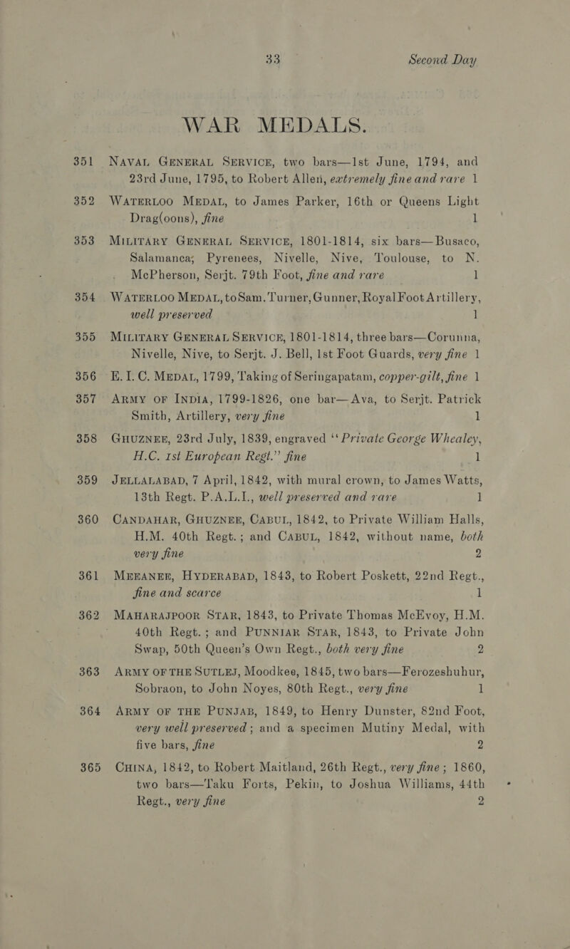 351 352 353 354 355 356 357 359 360 361 362 363 364 365 33 Second Day WAR MEDALS. NAVAL GENERAL SERVICE, two bars—Ist June, 1794, and 23rd June, 1795, to Robert Allen, evtremely fineand rare 1 WATERLOO MEDAL, to James Parker, 16th or Queens Light Drag(oons), fine l MILITARY GENERAL SERVICE, 1801-1814, six bars—Busaco, Salamanca; Pyrenees, Nivelle, Nive, Toulouse, to N. McPherson, Serjt. 79th Foot, fine and rare 1 WATERLOO MEDAL, to Sam. Turner, Gunner, Royal Foot Artillery, well preserved ] MILITARY GENERAL SERVICE, 1801-1814, three bars—Corunna, Nivelle, Nive, to Serjt. J. Bell, Ist Foot Guards, very fine 1 KE. I. C. Mepat, 1799, Taking of Seringapatam, copper-gilt, fine 1 ARMY OF INDIA, 1799-1826, one bar—&lt;Ava, to Serjt. Patrick Smith, Artillery, very fine 1 GHUZNEE, 23rd July, 1839, engraved ‘‘ Private George Whealey, H.C. 1st European Regt.” fine 1 JELLALABAD, 7 April, 1842, with mural crown, to James Watts, 13th Regt. P.A.L.1., well preserved and rare ] CANDAHAR, GHUZNEE, CABUL, 1842, to Private William Halls, H.M. 40th Regt.; and CABUL, 1842, without name, both very fine 2 MEEANER, HYDERABAD, 1843, to Robert Poskett, 22nd Regt., jine and scarce 1 MAHARAJPOOR STAR, 1843, to Private Thomas McEvoy, H.M. 40th Regt.; and PUNNIAR STAR, 1843, to Private John Swap, 50th Queen’s Own Regt., both very fine 2 ARMY OF THE SUTLEJ, Moodkee, 1845, two bars—Ferozeshuhur, Sobraon, to John Noyes, 80th Regt., very fine 1 ARMY OF THE PUNJAB, 1849, to Henry Dunster, 82nd Foot, very well preserved ; and a specimen Mutiny Medal, with five bars, fine 2 CHINA, 1842, to Robert Maitland, 26th Regt., very fine; 1860, two bars—Taku Forts, Pekin, to Joshua Williams, 44th