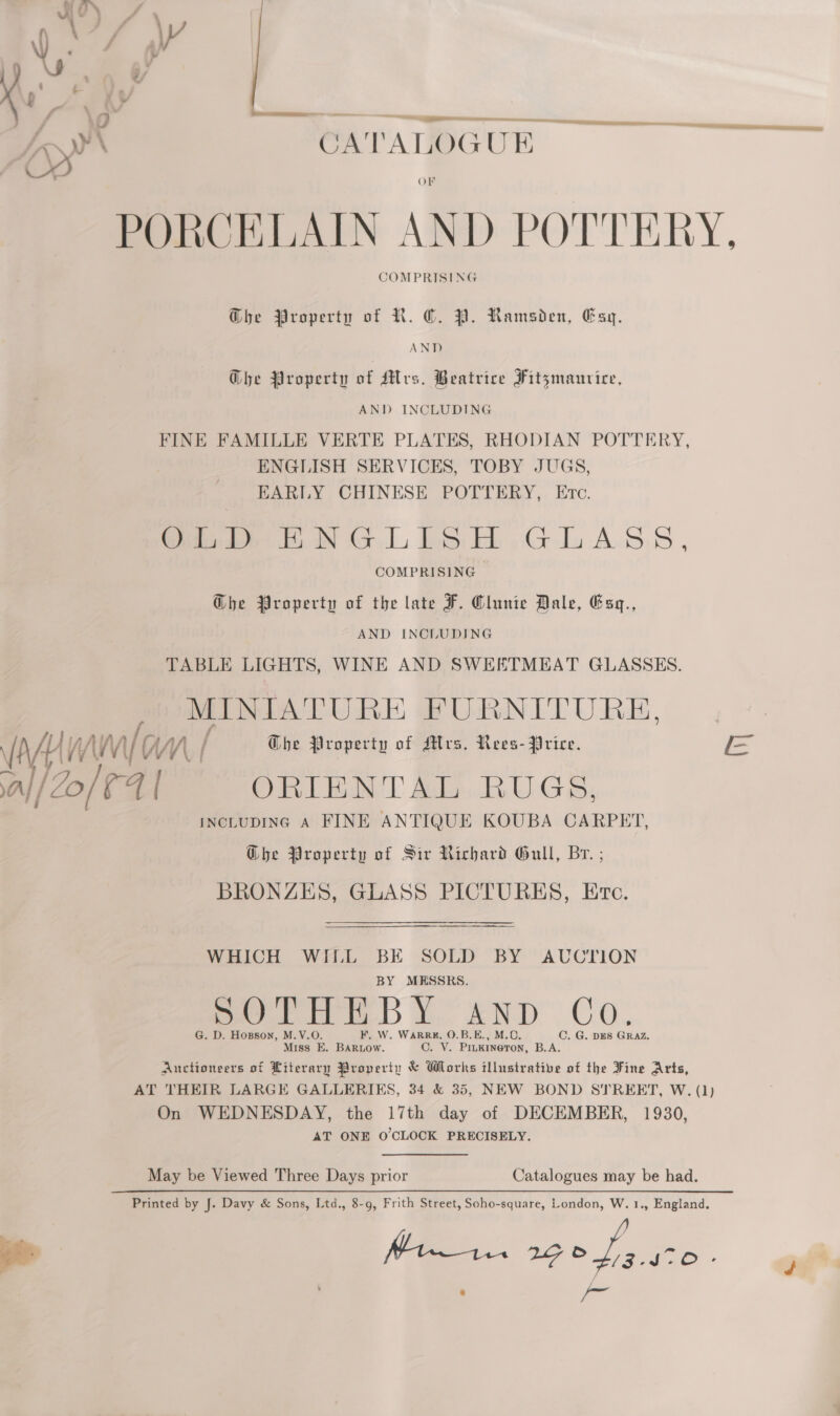 ing sal [Zo CATALOGU E OF PORCELAIN AND POTTERY, COMPRISING  GDhe Property of R. ©. YP. Ramsden, Esy. AND Ghe Property of Mrs. Beatrice Fitzmaurice, AND INCLUDING FINE FAMILLE VERTE PLATES, RHODIAN POTTERY, ENGLISH SERVICES, TOBY JUGS, EARLY CHINESE POTTERY, Etc. Gao ENGLISH ,.GLaAss, COMPRISING G@he Property of the late F. Clunie Dale, Esq., AND INCLUDING TABLE LIGHTS, WINE AND SWEETMEAT GLASSES. MINIATURE FURNITURE, INCLUDING A FINE ANTIQUE KOUBA CARPET, G@bhe Property of Sir Richard Gull, Br. ; BRONZES, GLASS PICTURES, Erc. WHICH WILL BE SOLD BY AUCTION BY MESSRS. sore Y £NDdD Co: G. D. Hopson, M.V.O. F. W. WARRK, O.B.E., M.O. C. G. DES GRAZ. Miss E. BARLOw. C. V. PiukineTon, B.A. Auctioneers of Literary Property &amp; Wlorks illustrative of the Fine Arts, AT THEIR LARGE GALLERIKS, 34 &amp; 35, NEW BOND STREET, W. (1) On WEDNESDAY, the 17th day of DECEMBER, 1930, AT ONE O'CLOCK PRECISELY. May be Viewed Three Days prior Catalogues may be had. Printed by J. Davy &amp; Sons, Ltd., 8-9, Frith Street, Soho-square, London, W. 1., England. ae ns Sa Gee . , oael