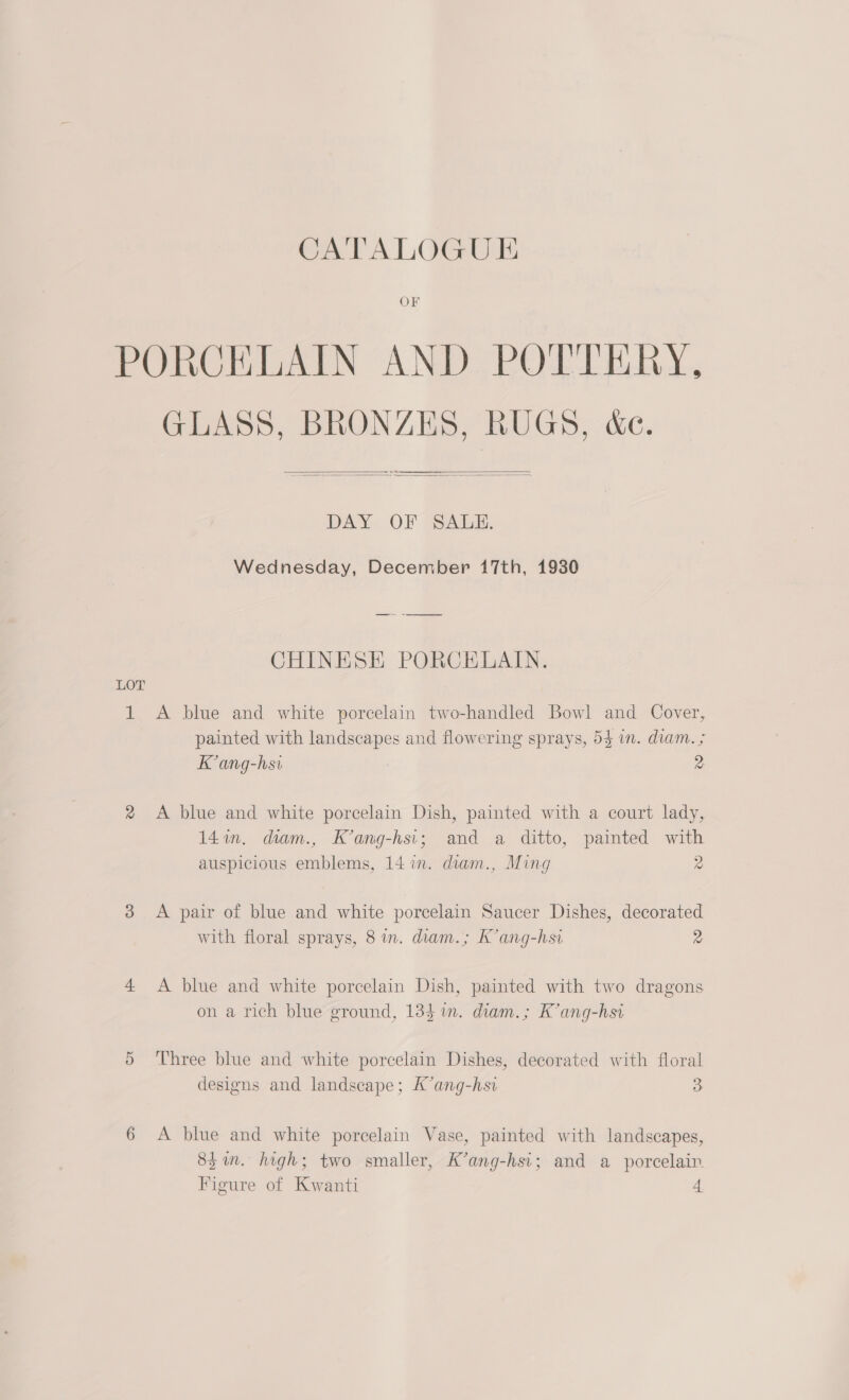 CATALOGUE PORCELAIN AND POTTERY, GLASS, BRONZES, RUGS, &amp;e.    DAY« OF 324i. Wednesday, December 17th, 1930 CHINESE PORCELAIN. LOT 1 <A blue and white porcelain two-handled Bowl and Cover, painted with landscapes and flowering sprays, 5$ wm. diam. ; Kang-hsi 2 2 A blue and white porcelain Dish, painted with a court lady, 14in. diam., K’ang-hsi; and a ditto, painted with auspicious emblems, 14 in. diam., Ming 2 3 A pair of blue and white porcelain Saucer Dishes, decorated with floral sprays, 8 in. diam.; K’ang-hsi 2 4 A blue and white porcelain Dish, painted with two dragons on a rich blue ground, 134 %in. diam.; K’ang-hsi 5 ‘Three blue and white porcelain Dishes, decorated with floral designs and landscape; K’ang-hsi 3 6 A blue and white porcelain Vase, painted with landscapes, 851. high; two smaller, K’ang-hsi; and a porcelain Figure of Kwanti 4