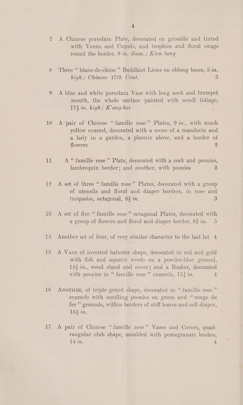 10 it 13 14 16 Any 4 A Chinese porcelain Plate, decorated en grisaille and tinted with Venus and Cupids, and trophies and floral swags round the border, 9 in. diam.; Kien lung Three “ blane-de-chine ” Buddhist Lions on oblong bases, 5 a. high; Chanese 1%th Cent. 3 A blue and white porcelain Vase with long neck and trumpet mouth, the whole surface painted with scroll foliage, 174 in. high; K’ang-hsi A pair of Chinese “ famille rose” Plates, 9 in., with much yellow enamel, decorated with a scene of a mandarin and a lady in a garden, a phoenix above, and a border of flowers 2 A “famille rose” Plate, decorated with a cock and peonies, lambrequin border; and another, with peonies 2 A set of three “famille rose” Plates, decorated with a group of utensils and floral and diaper borders, in rose and turquoise, octagonal, 84 in. 3 A set of five “ famille rose” octagonal Plates, decorated with a group of flowers and floral and diaper border, 82 im. 5 Another set of four, of very similar character to the last lot 4 A Vase of inverted baluster shape, decorated in red and gold with fish and aquatic weeds on a powder-blue ground, 143 %n., wood stand and cover; and a Beaker, decorated with peonies in “ famille rose” enamels, 154 in. L ANOTHER, of triple gourd shape, decorated in “ famille rose ” enamels with scrolling peonies on green and “rouge de fer ” grounds, within borders of stiff leaves and cell diaper, 164 in. A pair of Chinese “famille rose” Vases and Covers, quad- rangular club shape, moulded with pomegranate bushes,