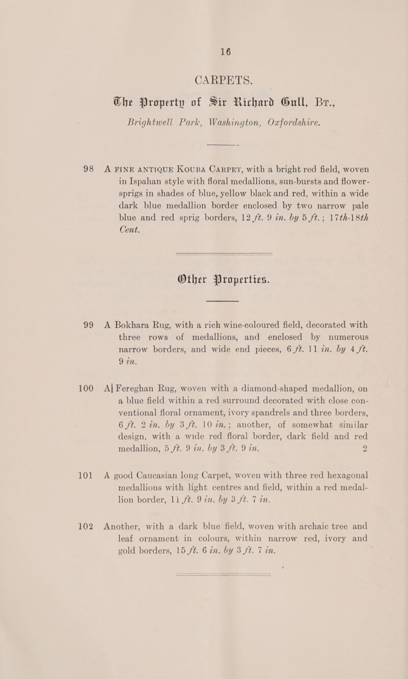 98 99 100 101 102 16 CARPETS. Ghe Property of Sir Richard Gull, Br., Brightwell Park, Washington, Oxfordshire. A FINE ANTIQUE KOUBA CARPET, with a bright red field, woven in Ispahan style with floral medallions, sun-bursts and flower- sprigs in shades of blue, yellow black and red, within a wide dark blue medallion border enclosed by two narrow pale blue and red sprig borders, 12 /¢. 9 in. by 5 ft.; 17th-18th Cent.   Other Properties. A Bokhara Rug, with a rich wine-eoloured field, decorated with three rows of medallions, and enclosed by numerous narrow borders, and wide end pieces, 6 /¢. 11 an. by 4 /t. 9 in. . Aj Fereghan Rug, woven with a diamond-shaped medallion, on a blue field within a red surround decorated with close con- ventional floral ornament, ivory spandrels and three borders, 6 ft. 2in. by 3 ft. 10 in.; another, of somewhat similar design, with a wide red floral border, dark field and red medallion, 5 ft. 9 in. by 3 fé. 9 in. 2 A good Caucasian long Carpet, woven with three red hexagonal medallions with light centres and field, within a red medal- lion border, 1) ft. Jin. by 3 ft. 7 an. Another, with a dark blue field, woven with archaic tree and leaf ornament in colours, within narrow red, ivory and gold borders, 15 ft. 6 in. by 3 ft. 7 in. 