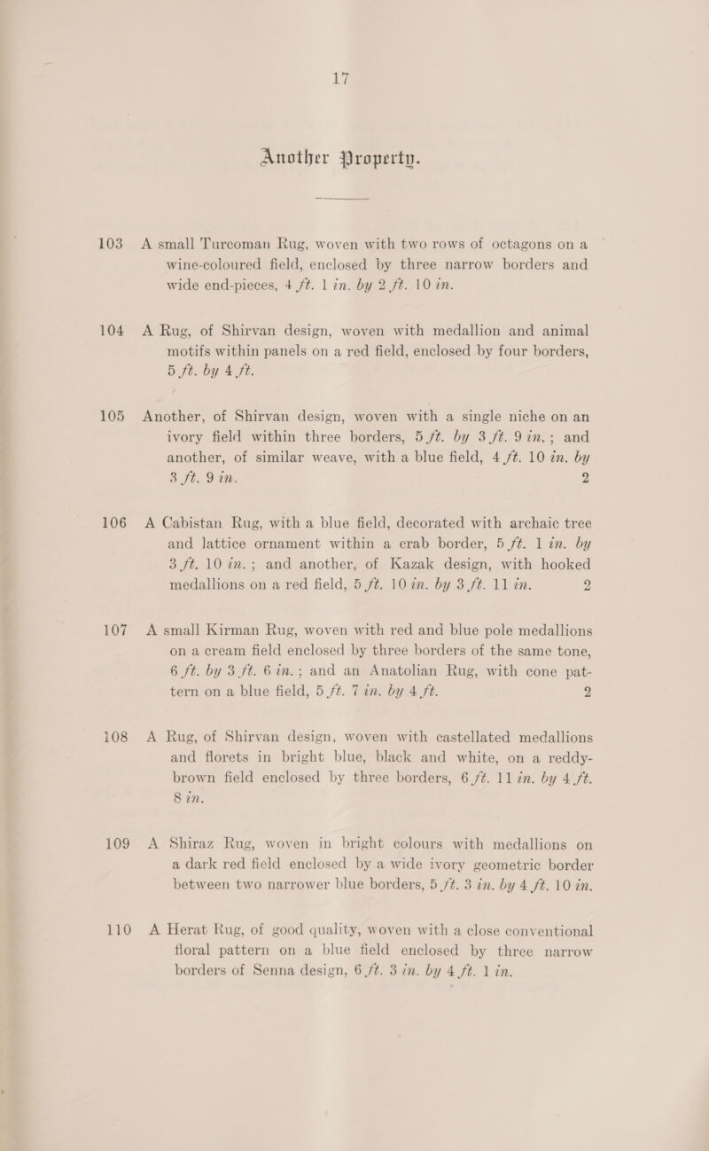 103 104 105 106 107 108 109 110 17 Another Property. A small Turcoman Rug, woven with two rows of octagons on a wine-coloured field, enclosed by three narrow borders and wide end-pieces, 4 /¢. 1 in. by 2 ft. 10 an. A Rug, of Shirvan design, woven with medallion and animal motifs within panels on a red field, enclosed by four borders, 5 ft. by 4 fi. Another, of Shirvan design, woven with a single niche on an ivory field within three borders, 5 /t. by 3 /¢. 9in.; and another, of similar weave, with a blue field, 4./¢. 10 2m. by 3 Jt, 9 tm. 2 A Cabistan Rug, with a blue field, decorated with archaic tree and lattice ornament within a crab border, 5/¢. 1 in. by 3 ft. 10 in. ; and another, of Kazak design, with hooked medallions on a red field, 5 ft. 10 an. by 3 ft. 11 tn. 9 A small Kirman Rug, woven with red and blue pole medallions on a cream field enclosed by three borders of the same tone, 6 ft. by 3 ft. 6in.; and an Anatolian Rug, with cone pat- tern on a blue field, 5 ft. 7 in. by 4 ft. > A Rug, of Shirvan design, woven with castellated medallions and florets in bright blue, black and white, on a reddy- brown field enclosed by three borders, 6./¢. 11 in. by 4.ft. 8 in. A Shiraz Rug, woven in bright colours with medallions on a dark red field enclosed by a wide ivory geometric border between two narrower blue borders, 5 /t. 3 in. by 4 ft. 10 in. A Herat Rug, of good quality, woven with a close conventional floral pattern on a blue field enclosed by three narrow