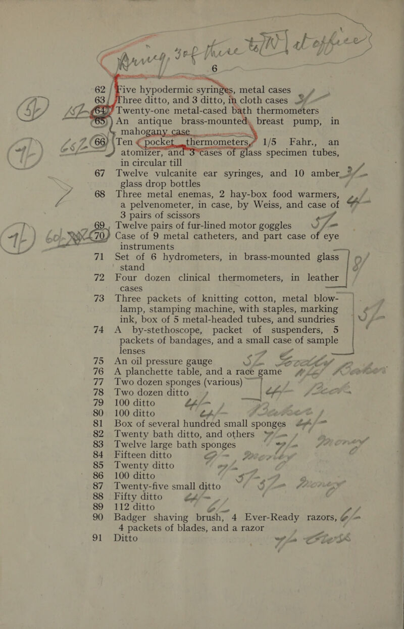 — HE oa i é tI cl : '; 4 p ; - f i HA i“ uf eee) ES ; Ne iia . | J a Sepia Ses: oe EP eR ia! PR ee 6 | Five hypodermic syrin s, metal cases hree ditto, and 3 ditto, in cloth cases 5% Twenty-one metal- cased bath thermometers An antique brass-mounted, _breast pump, in - maho   in circular till ft 67 Twelve vulcanite ear syringes, and 10 amber_. 3 glass drop bottles a pelvenometer, in case, by Weiss, and case of 3 pairs of scissors oF 2650) Twelve pairs of fur-lined motor goggles WV / OS Case of 9 metal catheters, and part case of eye instruments 71 Set of 6 hydrometers, in brass-mounted glass _ o/ stand } 72 Four dozen clinical thermometers, in leather cases 73 Three packets of knitting cotton, metal blow- | lamp, stamping machine, with staples, marking = ¢ ink, box of 5 metal-headed tubes, and sundries |W. 74 <A _ by-stethoscope, packet of suspenders, 5 | * packets of bandages, and a small coe of sample ) lenses ~~, Ree 75 An oil pressure gauge Ry A é tt 76 <A planchette table, and a race game fi liel # 77 Two dozen sponges (various) © | 78 Two dozen ditto — » | the — ~(Lee~ 79 100 ditto O/- ),; > 80 100 ditto &amp; oe j 81 Box of several hundred aaah sponges A / = 82 Twenty bath ditto, and others “Wu » ° 83 Twelve large bath ols 4 Bla. ECO 84 Fifteen ditto oA Deovid ' 85 Twenty ditto “apf 86 100 ditto Sf, 3 2 87 Twenty-five small ditto “4 Qf &amp; 88 Fifty ditto LA/~ | : : 89 112 ditto | L/ 90 Badger shaving Send c 4 Ever-Ready razors, CA 4 packets of blades, and a razor -