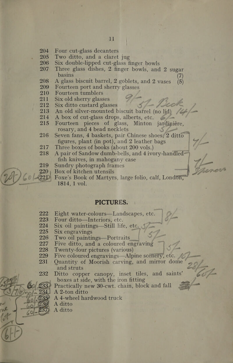  Four cut-glass decanters Six double-lipped cut-glass finger bowls Three glass dishes, 2 finger bowls, and 2 sugar basins (7) A glass biscuit barrel, 2 goblets, and 2 vases (5) Fourteen port and sherry glasses Fourteen tumblers Jes Six old sherry glasses y cee 7 2 Six ditto custard glasses 3 f= l-Cor— An old silver-mounted biscuit barrel (20. lid) i on A box of cut-glass drops, alberts, etc. @ = Fourteen pieces of glass, Minton jarciucre, rosary, and 4 bead necklets S Seven fans, 4 baskets, pair Chinese shoes; 2 aint figures, plant (in pot), and 2 leather bags | = Three boxes of books (about 200 vols.) A pair of Sandow dumb-bells, and 4 ivory- -handled>) fish knives, in mahogany case | —/ Sundry photograph frames 4 ff = Box of kitchen utensils : =, speevee | Foxe’s Book of Martyrs, large folio, calf, London, 1814, 1 vol. PICTURES. Fight water-colours—Landscapes, etc. Four ditto—Interiors, etc. ipo. Six oil paintings—Still life, etc. S/om Six engravings ee Two oil paintings—Portraits_ | Five ditto, and a coloured engraving ~)} | Twenty- four pictures (various) RNY A Five coloured engravings—Alpine scenery, etc. fy) Lanna Quantity of Moorish carving, and mirror dome ‘ ,, » / and struts oops » Ditto copper canopy, inset tiles, and saints’ 04 y boxes at side, with the iron fitting po Practically new 30-cwt. chain, block and fall 23 — A 2-ton ditto .