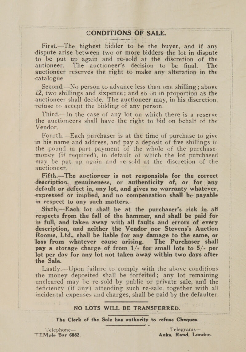 _ CONDITIONS OF SALE. First.—- [he highest bidder to be the buyer, and if any dispute arise between two or more bidders the lot in dispute to be put up again and re-sold at the discretion of the autioneer. The auctioneer’s decision to be final. The auctioneer reserves the right to make any alteration in the catalogue. Second.—No person to advance less than one shilling ; above £2, two shillings and sixpence; and so on in proportion as the auctioneer shall decide. The auctioneer may, in his discretion, refuse to accept the bidding of any person. Third.—-In the case of any lot on which there is a reserve the auctioneers shall have the right to hid on behalf of the Vendor. Fourth.—Each purchaser is at the time of purchase to give in his name and address, and pay a deposit of five shillings in the pound in part payment of the whole of the purchase- money (if required), in default of which the lot purchased may be put up again and re-sold at the discretion of the auctioneer, Fifth.—The auctioneer is nat e ee for the correct description, genuineness, or authenticity of, or for any default or defect in, any lot, and gives no warranty whatever, expressed or implied, and no compensation shall be payable in respect to any such matters.. Sixth.—Each lot shall be at the purchaser’s risk in, all respects from the fall of the hammer, and shall be paid for in: full, and taken away with all faults and errors of every Mescripiion) and neither the Vendor nor Stevens’s Auction Rooms, Ltd., shall be hable for any damage to the same, or loss from whatever cause arising. The Purchaser shal! pay a storage charge of from 1/- for small lots to 5/- per lot per day for any lot not taken away within two days after the Sale. ‘Lastly.—Upon failure to comply with the above conditions the money deposited shall be forfeited; any lot remaining uncleared may be re-sold by public or private sale, and the deficiency (if anv) attending such re-sale, together with al! incidental expenses and charges, shall be paid by the defaulter. NO LOTS WILL BE TRANSFERRED.  Telephone— Telegrams—