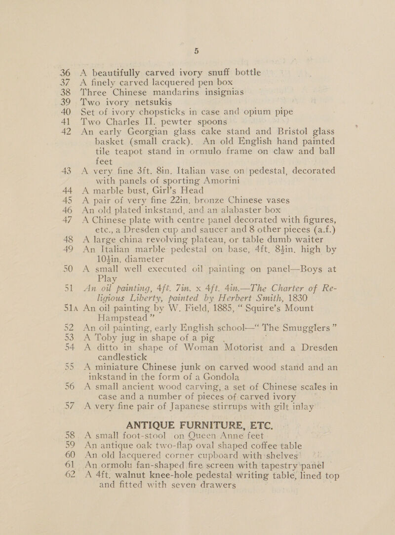 A beautifully carved ivory snuff bottle A finely carved lacquered pen box Three Chinese mandarins insignias Two ivory netsukis | Set of ivory chopsticks in case and opium pipe Two Charles II. pewter spoons An early Georgian glass cake stand and Bristol glass basket (small crack). An old English hand painted tile teapot stand in ormulo frame on claw and ball feet A very fine 3ft. 8in. Italian vase on pedestal, erga with panels of sporting Amorini A marble bust, Girl’s Head A pair of very fine 22in. bronze Chinese vases An old plated inkstand, and an alabaster box A Chinese plate with centre panel decorated with figures, etc.,a Dresden cup and saucer and 8 other pieces (a.f.) A large china revolving plateau, or table dumb waiter An Italian marble pedestal on base, 4ft, 84in. high by 10din, diameter A small well executed oil painting on panel—Boys at Play An oi painting, 4ft. 7im. x Aft. 4in.—The Charter of Re- ligious Liberty, painted by Herbert Smith, 1830 An oil painting by W. Field, 1885, “ Squire’s Mount Hampstead ” An oil painting, early English school—* The Smugglers” A Toby jug in shape of a pig, A ditto in shape of Woman Motorist and a Dresden candlestick A miniature Chinese junk on carved wood stand and an inkstand in the form of a Gondola A small ancient wood carving, a set of Chinese scales i in case and a number of pieces of carved ivory A very fine pair of Japanese stirrups with gilt inlay ANTIQUE FURNITURE, ETC. A small foot-stool on Queen Anne feet An antique oak two-flap oval shaped coffee table An old lacquered corner. cupboard with:shelves’ A 4ft. walnut knee-hole pedestal writing table, lined top and fitted with seven drawers