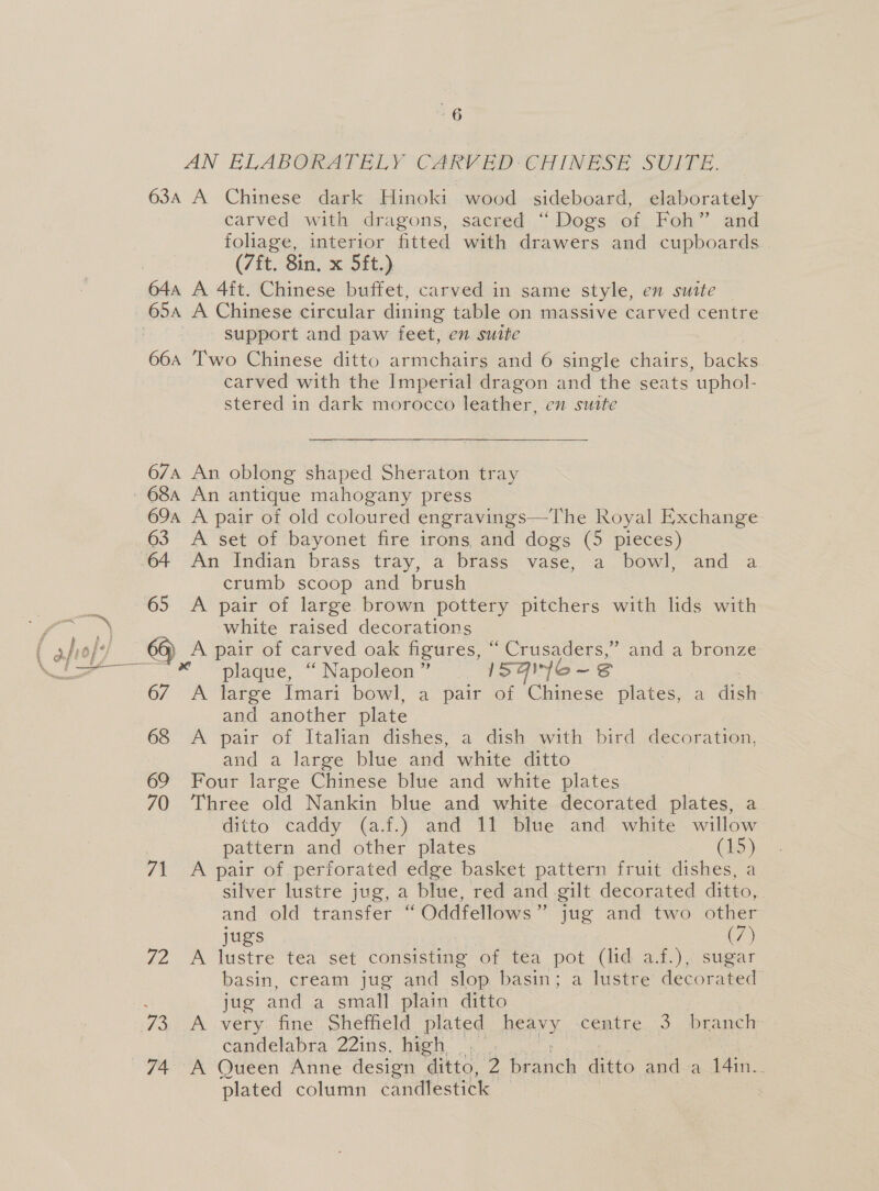 carved with dragons, sacred “ Dogs of Foh” and foliage, interior fitted with drawers and cupboards (7ft. 8in. x 5ft.) support and paw feet, en suite carved with the Imperial dragon and the seats uphol- stered in dark morocco leather, en suate  crumb scoop and brush fa white raised decorations ( afrof 66) A pair of carved oak figures, ° Crusaders,” and a bronze Vo * “plaque, “Napoleon” — 15 4iyfo- S 67 A large Imari bowl, a pair of Chinese plates, a tier and another plate 68 A pair of Italian dishes, a dish with bird decoration, and a large blue and white ditto 69 Four large Chinese blue and white plates 70 Three old Nankin blue and white decorated plates, a ditto caddy (a.f.) and 11 blue and white willow | pattern and other plates (15) 71 A pair of perforated edge basket pattern fruit dishes, a silver lustre jug, a blue, red and gilt decorated ditto, and old transfer “ Oddfellows” jug and two other jugs (7) 72 &lt;A lustre tea set consisting of tea pot (lid a.f.), sugar basin, cream jug and slop basin; a lustre decorated ; jug and a small plain ditto 73. A very. fine Sheffield plated heavy. centre. 3 branch: candelabra 22ins. high |. 74 A Queen Anne design ditto, 2 Gnd ditto anda 14in.. plated column candlestick