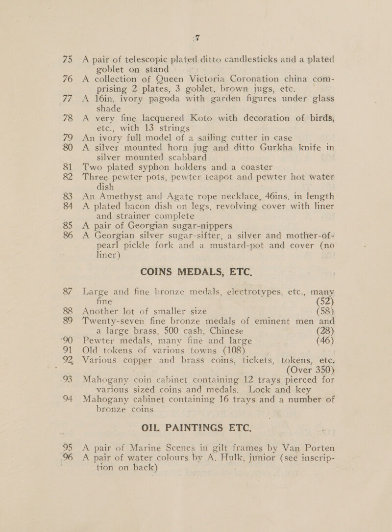 75 76 77 78 Te 80 81 82 83 84 85 86 87 88 89 oI “93 wet 95 96 aq A pair of telescopic plated ditto candlesticks and a plated goblet on stand: .:: A collection of Queen Visto Coronation china com- prising 2 plates, 3 goblet, brown jugs, etc. A 16in, ivory pagoda with garden figures under glass shade A very fine lacquered Koto with decoration of birds, etc, Wik WS strings An ivory full model of a sailing cutter in case A silver mounted horn jug and ditto Gurkha knife in silver mounted scabbard Two plated syphon holders and a coaster Three pewter pots, pewter teapot and pewter hot water dish An Amethyst and Agate rope necklace, 46ins. in length A plated bacon dish on legs, revolving cover with liner and strainer complete A pair of Georgian sugar-nippers A Georgian silver sugar-sifter, a silver and mother-of- pearl pickle fork and a mustard- -pot and cover ey _ liner) COINS MEDALS, ETC, Large and fine bronze medals, electrotypes, etc., many fine (52) Another lot of smaller size (58) Twenty-seven fine bronze medals of eminent men and a large brass, 500 cash, Chinese (28) Pewter medals, many fine and large (46) Old tokens of various towns (108) Various copper and brass coins, tickets, tokens, etc. (Over 350) Mahogany coin cabinet containing 12 trays pierced for various sized coins and medals. Lock and key Mahogany cabinet containing 16 trays and a number of bronze coins OIL PAINTINGS ETC. A pair of Marine Scenes in gilt frames by Van Porten A pair of water colours by A. Hulk, junior (see inscrip- tion on back) ?