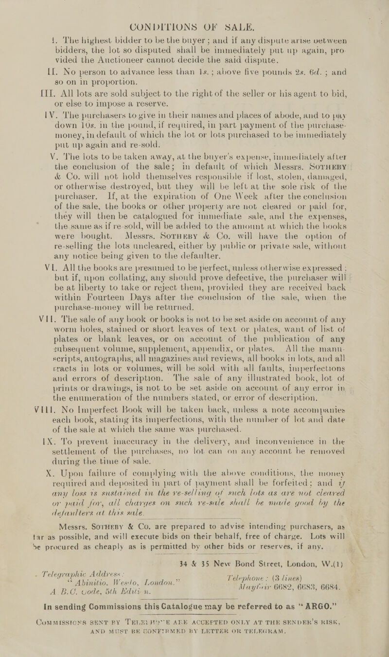 CONDITIONS OF SALE. The highest bidder to be the buyer ; and if any dispute arise between bidders, the lot so disputed shall be immediately put up again, pro. vided the Auctioneer cannot decide the said dispute. II. No person to advance less than 1s. ; above five pounds 2s. 6d. ; and so On in proportion. [II. All lots are sold subject to the right of the seller or his agent to bid, or else to impose a reserve. IV. The purchasers to give in their names and places of abode, and to pay down 10s. in the pound, if required, in part payment of the purchase- money, in default of which the lot or lots purchased to be immediately put up again and re-sold. | V. The lots to be taken away, at the buyer’s expense, immediately after the conclusion of the sale; in default of which Messrs. SoTHEBY &amp; Co. will not hold themselves respousible if lost, stolen, damaged, or otherwise destroyed, but they will be left at the sole risk of the purchaser. If, at the expiration of One Week after the conclusion of the sale, the books or other property are not cleared or paid for, they will then be catalogued for immediate sale, and the expenses, the same as if re-sold, will be added to the amount at which the books were bought. Messrs. Sornmsy &amp; Co. will have the option of re-selling the lots uncleared, either by public or private sale, without any notice being given to the defautter. VL. All the books are presumed to be perfect, unless otherwise expressed ; but if, upon collating, any should prove defective, the purchaser will be at liberty to take or reject them, provided they are received back within Fourteen Days after the conclusion of the sale, when the purchase-money will be returned. VIL. The sale of any book or books is not to be set aside on account of any worm holes, stained or short leaves of text or plates, want of list of plates or blank leaves, or on account of the publication of any gnbsequent volume, supplement, appendix, or plates. All the manu. xeripts, autographs, ‘all magazines and reviews, all books in lots, and all rracts in lots or volumes, will be sold with all faults, imperfections and errors of description. The sale of any illustrated book, lot of prints or drawings, is not to be set aside on account of any error in the enumeration of the numbers stated, or error of description, VILI. No Imperfect Book will be taken back, unless a note accompanies each book, stating its Imperfections, with the number of lot and date of the sale at which the same was purchased. iX. To prevent inaccuracy in the delivery, and inconvenience in the settlement of the purchases, no lot can on any account be removed during the time of sale. X. Upon failure of complying with the above conditions, the money required and deposited in part of payment shall be forfeited; and 17 any loss 7s sustained in the ve-selling of such lots as are not cleared or paid for, all charges on such re-sale shall be made good by the defaulters at this sale,  Messrs. SOTHEBY &amp; Co. are Weesaced to advise intending purchasers, as tur as possible, and will execute bids on their behalf, free of charge. Lots will be procured as cheaply as is permitted by other bids or reserves, if any.  34 &amp; 35 New Bond Street, London, W.(1) . Telegraphic Address : Reemivove AiGuditen) , Z y it ; ’ Vesd 5 4 AY yore ie was OF ‘Wal ye ee . ae ‘ qgon Mayfuir 6682, 6683, 6684. , e » VOUG, ec y WED) uv Je  In sending Commissions this Catalogue may be referred to as “ ARGO.” YOMMISSIONS SENT BY TRLEL HOVE ARE ACCEPTED ONLY AT THE SENDER’S RISK, AND MUST BE CONFIRMED BY LETTER OR TELEGRAM.