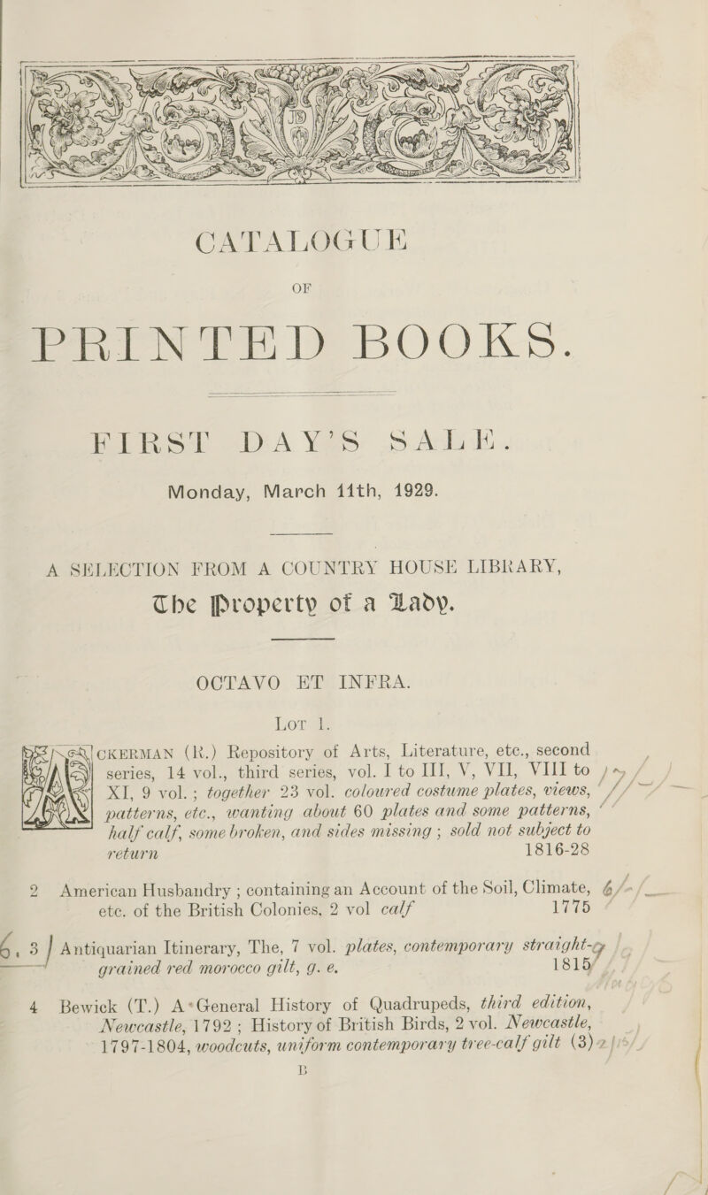   CATALOGUE OF PRINTED BOOKS.   Biko! WA Yes » AL. Monday, March i1ith, 1929. A SELECTION FROM A COUNTRY HOUSE LIBRARY, The Property of a Lady. OCTAVO ET INFRA. Lor 2 \@Q] CKERMAN (R.) Repository of Arts, Literature, etc., second ay series, 14 vol., third series, vol. I to HI, V, VI, VIII to JM/ “| XI, 9 vol.; together 23 vol. coloured costume plates, views, © // ~~ patterns, etc., wanting about 60 plates and some patterns, ‘ e half calf, some broken, and sides missing ; sold not subject to return 1816-28   2 American Husbandry ; containing an Account of the Soil, Climate, 4/ ; ia ete. of the British Colonies, 2 vol calf Lite 4 c _ 3 ] Antiquarian Itinerary, The, 7 vol. plates, contemporary straight-¢ a _— grained red morocco gilt, g. é. 1815/ 4 Bewick (T.) A*General History of Quadrupeds, third editzon, | | Newcastle, 1792 ; History of British Birds, 2 vol. Newcastle, | 1797-1804, woodcuts, uniform contemporary tree-calf gilt (3) 2 |i&gt;/. B