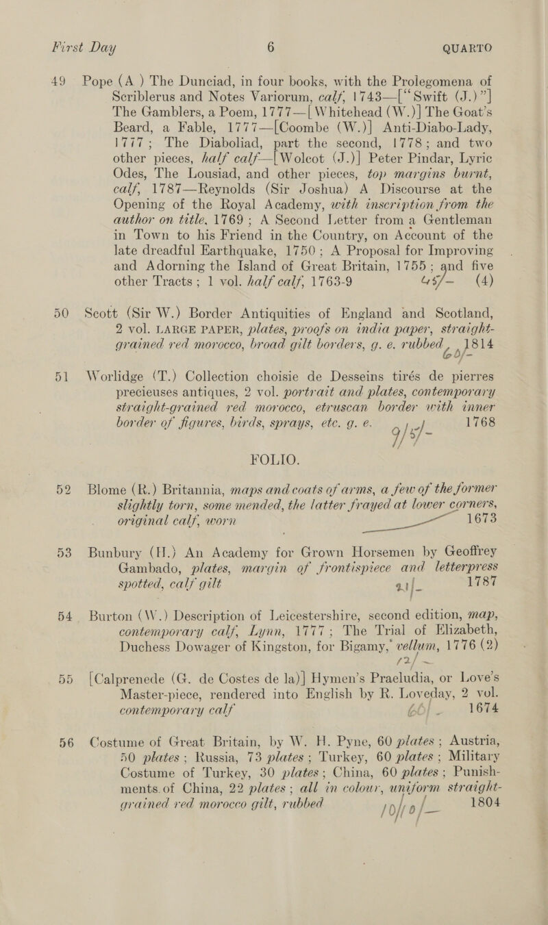 D1 52 56 Scriblerus and Notes Variorum, calf, 1743—[‘“‘Swift (J.)”] The Gamblers, a Poem, 1777—| Whitehead (W.)] The Goat’s Beard, a Fable, 1777—[Coombe (W.)] Anti-Diabo-Lady, 1777; The Diaboliad, part the second, 1778; and two other pieces, half calf—[Woleot (J.)| Peter Pindar, Lyric Odes, The Lousiad, and other pieces, top margins burnt, calf, 1787—Reynolds (Sir Joshua) A Discourse at the Opening of the Royal Academy, with inscription from the author on title, 1769 ; A Second Letter from a Gentleman in Town to his Friend in the Country, on Account of the late dreadful Earthquake, 1750; A Proposal for Improving and Adorning the Island of even Britain, 1755; and five other Tracts ; 1 vol. half calf, 1763-9 iy (4) Scott (Sir W.) Border Antiquities of England and Scotland, 2 vol. LARGE PAPER, plates, proofs on india paper, straight- grained red morocco, broad gilt borders, g. e. rubbed, 1814 Worlidge (T.) Collection choisie de Desseins tirés de pierres precieuses antiques, 2 vol. portrait and plates, contemporary straight-grained red morocco, etruscan border with inner border of figures, birds, sprays, etc. g. e. 1768 } -] 9/'s]- FOLIO. Blome (R.) Britannia, maps and coats of arms, a few of the former slightly torn, some mended, the latter frayed at lower corners, original calf, worn ee ee 1673 Bunbury (H.) An Academy for Grown Horsemen by Geoffrey Gambado, plates, margin of frontispiece and letterpress Cas calf gilt aif 1787 Burton (\W.) Description of Leicestershire, second edition, map, contemporary calf, Lynn, 1777; The Trial of Elizabeth, Duchess Dowager of Kingston, for Bigamy, vellum, 1776 (2) [Calprenede (G. de Costes de la)| Hymen’s es or Love’s Master-piece, rendered into English by R. Lov eday, 2 vol. contemporary calf BO! . 1674 Costume of Great Britain, by W. H. Pyne, 60 plates ; Austria, 50 plates: Russia, 73 plates; Turkey, 60 plates ; Military Costume of Turkey, 30 plates; China, 60 plates ; Punish- ments. of China, 22 plates; all in colour, iain straight-