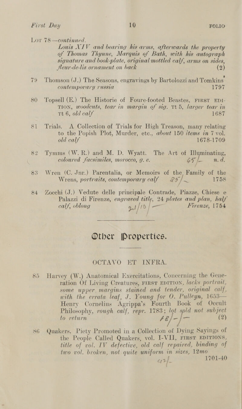 Lor 78—continued. Louis NIV and bearing his arms, afterwards the property of Thomas Thynne, Marquis of Bath, with his autograph signature and book-plate, original mottled calf, arms on sides, Hleur-de-lis ornament on back (2) i . . . § 79 Thomson (J.) The Seasons, engravings by Bartolozzi and Tomkins contemporary russia 1797 80 ‘Topsell (E.) The Historie of Foure-footed Beastes, FIRST EDI- TION, woodcuts, tear in margin of sig. Tt 5, larger tear in Tt 6, old calf 1687 81 Trials. A Collection of Trials for High Treason, many relating to the Popish Plot, Murder, etc., about 150 items in 7 vol. old calf 1678-1709 82 Tymms (W.R.) and M. D. Wyatt. The Art of Ilyminating, coloured facsimiles, morocco, g. é. GF f- n.d. 83 Wren (C. Jnr.) Parentalia, or Memoirs of the, Family of the Wrens, portraits, contemporary calf = 83 / 1758 84 YZocchi (J.) Vedute delle principale Contrade, Piazze, Chiese e é calf, oblong 5. )/ 1s /— Firenze, |754 Otber Properties. OCTAVO HRSANT RA. CO Or Harvey (W.) Anatomical Exercitations, Concerning the Gene- ration Of Living Creatures, FIRST EDITION, lacks portrait, some upper, margins stained and tender, original calf, with the errata leaf, J. Young for O. Pulleyn, 1653 Henry Cornelius Agrippa’s Fourth Book of Occult Philosophy, rough calf, repr. 1783; lot sold not subject to return Ab) — jr (2) y, é  86 Quakers. Piety Promoted in a Collection of Dying Sayings of the People Called Quakers, vol. I-VIJ, FIRST EDITIONS, title of vol. IV defective, old calf repaired, binding of two vol. broken, not. quite uniform in sizes, 12mo EP 1701-40 &amp; f ‘eh