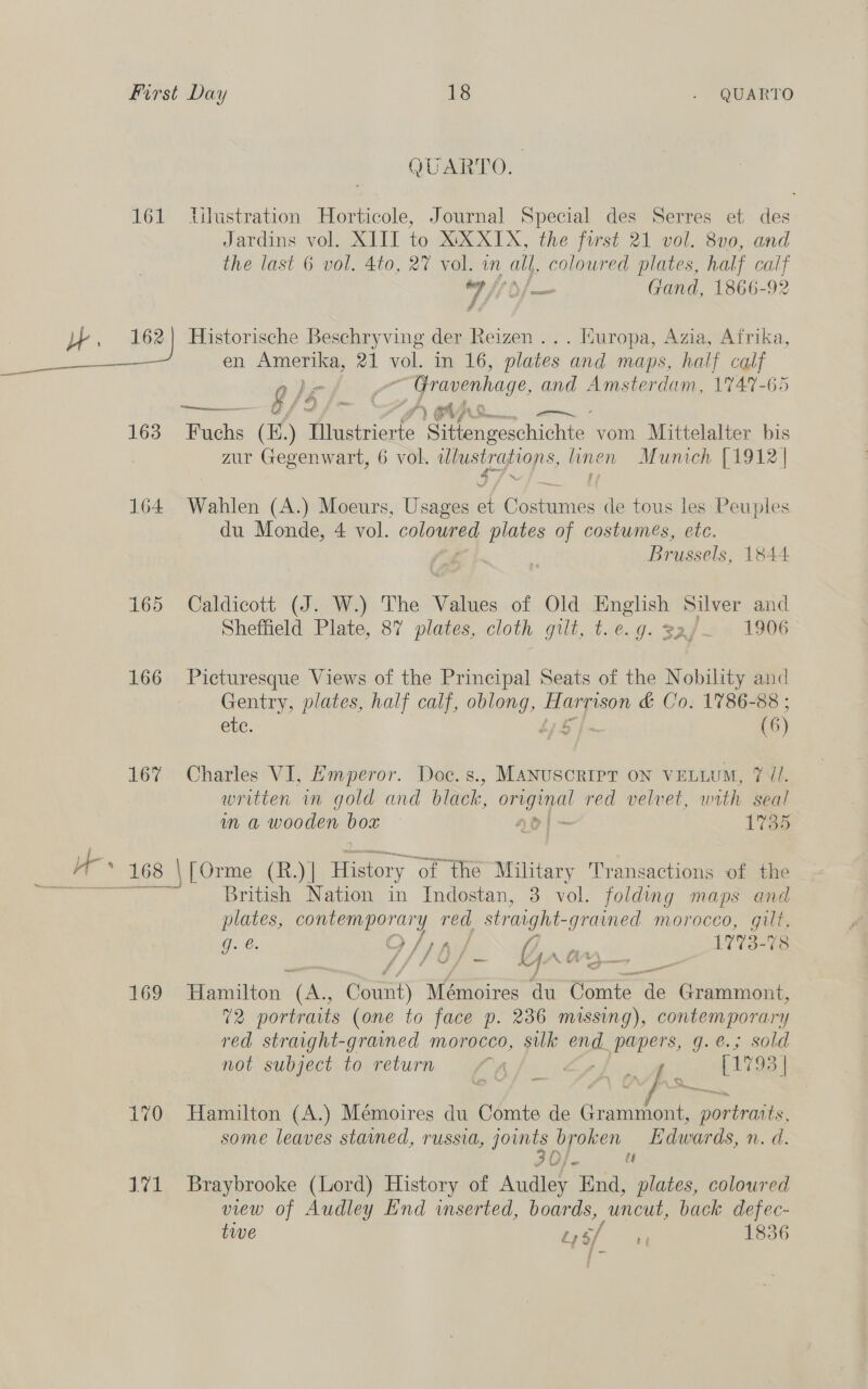 QUARTO. 161 lTilustration Horticole, Journal Special des Serres et des Jardins vol. XIII to XXXIX, the frst 21 vol. 8v0, and the last 6 vol. 4to, 27 vol. in all, coloured plates, half calf wilh oo Gand, 1866-92 A J. 162) Historische Beschryving der Reizen ... Huropa, Azia, Afrika, en Amerika, 21 vol. ia 16, plates and maps, half calf 9/6 bad Gravenhage, and Amsterdam, 1747-65 ec iA = . Ss ap eee 163 Buchs (E.) Mlustrierte Sue i ecachione® vom Mittelalter bis zur Gegenwart, 6 vol. ulustrations, linen Munich [1912 | 164 Wahlen (A.) Moeurs, Usages et Costumes de tous les Peuples du Monde, 4 vol. colonies plates of costumes, etc. Brussels, 1844 165 Caldicott (J. W.) The Values of Old English Silver and Sheffield Plate, 87 plates, cloth gilt, t.e.g. saj— 1906 166 Picturesque Views of the Principal Seats of the Nobility and Gentry, plates, half calf, cas Hargison &amp; Co. 1786-88 ; etc. | (6) 167 Charles VI, Emperor. Doc.s., Manuscript on VELLUM, 7 //. written in gold and black, se a red velvet, with seal ain a wooden bow ao} 173s a 168 | | [Orme (R.) | History ‘of the Military Transactions of the MO hs British Nation in Indostan, 3 vol. folding maps and plates, contemporary red, erage ee morocco, gilt, Je. O/T h/ 17'73- 78 f/f fay = Ga io 169 Rarcition! (an Count) Mémoires du Conte de Grammont, 72 portraits (one to face p. 236 missing), contemporary red straight-graned morocco, sulk end_ papers, g.e.; sold not subject to return a, A (iy 93 | al 170 Hamilton (A.) Mémoires du Comte de Grammont, roo some leaves stained, russia, joints broken Edwards, n. d. 3 0/- tt 171 Braybrooke (Lord) History of Audley End, plates, coloured view of Audley End inserted, boards, uncut, back defec- tive Ds Maes 1836