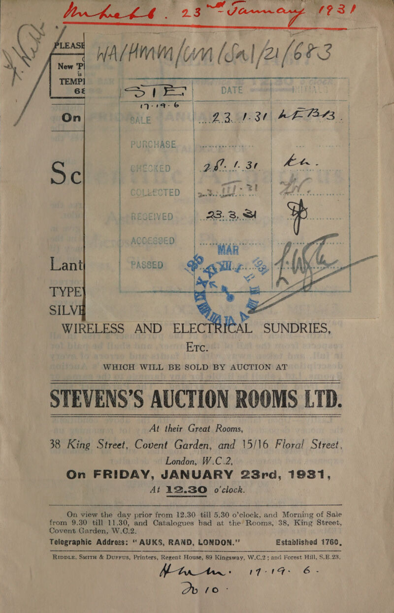 ‘ sit ee ¢ 9 9” Ja ws Tie y 193 , WAM [ Wn (Sa| /2! / bm    WHICH WILL BE SOLD BY AUCTION AT STEVENS’S AUCTION ROOMS LTD. 38 King Street, Covent Garden, and \5/16 Fiorai Street, London, W.C.2, | On FRIDAY, JANUARY 23rd, 19381, At 12.30 o'clock. _ On view the day prior from 12.30 till 5.30 o’clock, and Morning of Sale from 9.30 till 11.30, and Catalogues had at the Rooms, 38, King Street, Covent Garden. W.C.2. Telegraphic Address: ‘* AUKS, RAND, LONDON.” Established 1760,    Rwp te, Smit &amp; Durrus, Printers, Regent House, 89 Kingsway, W.C.2; and Forest Hill, S.E.23. Nth - 17:°1Gd- G- Ov 10°