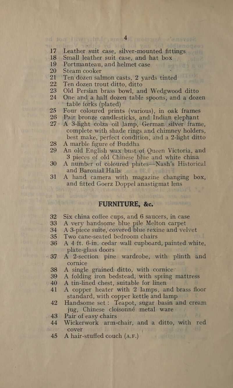 32 33 34 35 36 37 38 39 40 4] 42 43 44 45 4 Leather suit case, silver-mounted fittings Small leather suit case, and hat box Portmanteau, and helmet case Steam cooker Ten dozen salmon casts, 2 yards tinted Ten dozen trout ditto, ditto Old Persian brass bowl, and Wedgwood ditto One and a half dozen table spoons, and a dozen table forks (plated) Four coloured prints (various), in oak frames Pair bronze candlesticks, and: Indian elephant A 3-light colza oil lamp, German: silver frame, complete with shade rings and chimney holders, best make, perfect condition, and a 2-light ditto A marble figure of Buddha An old English waxbust of Queen Victoria, and 3 pieces of old Chinese blue and white china A number of coloured plates—Nash’s Historical and Baronial Halls A hand camera with magazine changing box, and fitted Goerz Doppel anastigmat lens FURNITURE, &amp;c. Six china coffee cups, and 6 saucers, in case A very handsome blue pile Melton carpet A 3-piece suite, covered blue rexine and velvet Two cane-seated bedroom chairs A 4-ft. 6-in. cedar wall cupboard, painted white, plate-glass doors A 2-section pine wardrobe, with plinth and cornice . A single grained ditto, with cornice ' “ye A folding iron bedstead, with spring mattress A tin-lined chest, suitable for lien A copper heater with 2 lamps, and brass floor standard, with copper kettle and lamp Handsome set: Teapot, sugar basin and cream jug, Chinese cloisonné metal: ware Pair of easy chairs Wickerwork arm-chair, and a ditto, with red cover | 3 A hair-stuffed couch (A.F.)