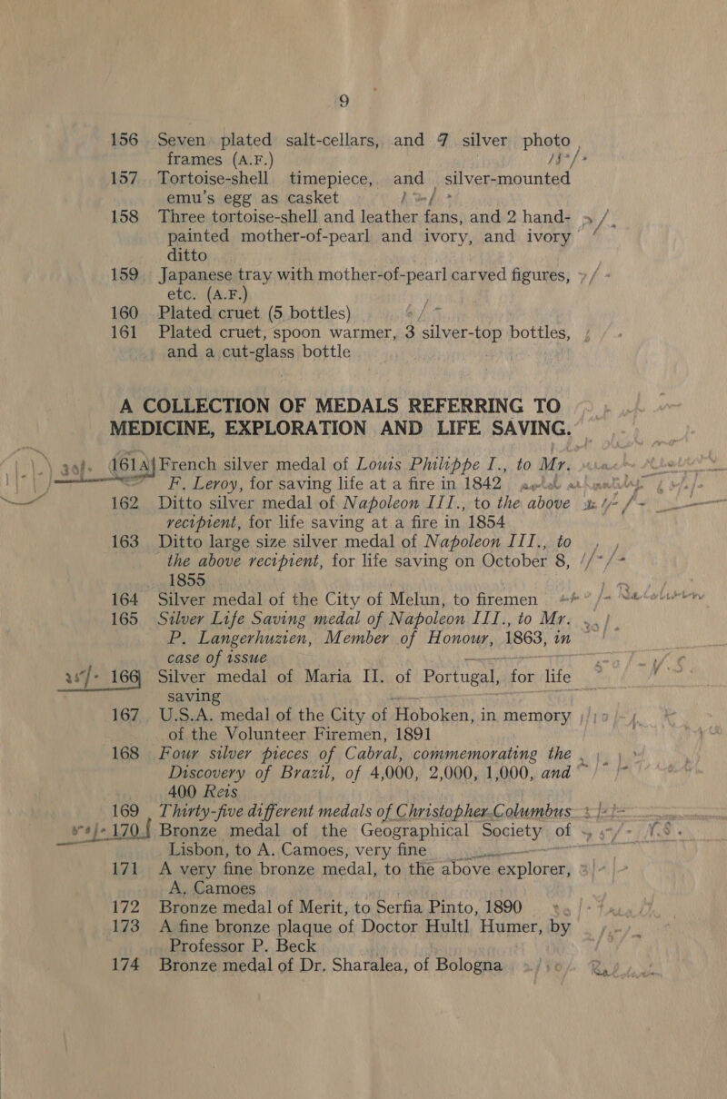 156 Seven plated salt-cellars, and 7 silver photo , frames (A.F.) /$7/ 157. Tortoise-shell. timepiece, ans | silver-mounted emu’s egg as casket / 158 Three tortoise-shell and Pies chal and 2 hand- » /, painted mother-of-pearl and ivory, and ivory “ ditto | 159, Japanese tray with mother-of-pearl carved figures, »/ - etc. (A.F. 160 Plated cruet (5 bottles) _ 5 161 Plated cruet, spoon warmer, 3 silver- -top bottles, and a cut- -lass bottle ) A COLLECTION OF MEDALS REFERRING TO ~ MEDICINE, EXPLORATION AND LIFE SAVING. F, Leroy, for saving life at a fire in 1842 aula ar recipient, for life saving at a fire in 1854 163 Ditto large size silver medal of Napoleon ITI., ) the above recipient, for life saving on October 8 ta 1855 ; 7 164 Silver medal of the City of Melun, to firemen #**#° /+ “&amp;Sebit by 165 Silver Life Saving medal of Napoleon III.,to Mr. ..) P, Langerhuzen, Member of Honour, 1863, 4 case of issue yaa fait © ig 166, Silver medal of Maria II. of Portugal, for life Men saving 167. U.S.A. medal of the City of Hoboken, in memory _.. of the Volunteer Firemen, 1891 168 Four silver pieces of Cabral, commemorating the , \ \ » Discovery of Brazil, of 4,000, 2,000, 1,000, and)” |* f hii 400 Rezs | 169 | Thirty-five different medals of Christopher.Columbus.%)2)= 2. ‘ *J-170.f Bronze medal of the Geographical Society tal 3 57/7 1S: Lisbon, to A. Camoes, very fine ll 171 &lt;A very fine bronze medal, to the above eae A, Camoes 172 Bronze medal of Merit, ‘to Serfia Pinto, 1890 x. 173 A fine bronze plaque of Doctor Hult] Humer, by Professor P. Beck 174 Bronze medal of Dr, Sharalea, of Bologna