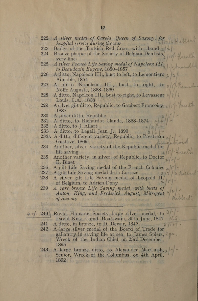 222: 223 224 2295 226 227 228 229 230 231 232 233 233A 234 235 236 237 238 239 241 242 12 7 R fe. th 4 AMAA Badge of the Turkish Red Cross, with riband ». / &gt;} : Bronze plaque of the Society of Belgian Dentists, ; _ very fine Ac A silver French Life Saving medal of Napoleon II ie | to Beaudoain Eugene, 1850-1857 | Ae a A ditto, Napoleon III., bust to left, to edi 2 j | - - s ? fan “7 r a 3. ; s A ditto Napoleon III.,., bust.,to, right, to .}.4.% oy Noffe Auguste, 1868-1869 wy # A ditto, Napoleon IIL. , bust to right, to Levasseur %/7/ ¢ Louis, C: A‘, 1868 + 4% | A silver gilt ditto, Republic, to Gaubert FERRO sie Te Pure Aap 1887 A silver ditto, Republic og]s A. ditto, to Richardot Claude, 1868-1874 »/ z/ j= Fa | A ditto, to J. Allart 2/2 } fe A ditto, to Legall. Jean J., 1890 2/2 | | A ditto, different variety, Republic, to Prestrean zi-/ r Gustave, 1869 sa bie Another, silver variety of the Republic medal for life saving rt [| /*3 Another variety, in silver, of Republic, to Doctor PE ° E. Binet me / | : f 7? ‘i ‘ j iss “pe A gilt Life Saving medal de la Correze | 2/3 i i y Mabbcol A silver gilt Life Saving medal of Leopold tL, ie | of Belgium, to Adrien Dony ee A rare bronze Life Saving medal, with busts - Anton, King, and Frederick August, M streBRee * he Royal Humane Society large silver medal, fg ia i David, Kirk, Comd.. Boatswain, 30th June, 1847 Af. A ditto, in bronze, to D. Dewar, 1843 sfiey: A. large silver medal of the Board of Trade for: gallantry, in saving life at sea, to, James Spiers, &lt;9 Wreck of the Indian Chief, on 23rd December, 1895 A large bronze. ditto, to. Alexander. ‘MacCuish, 2 [-] Senior, Wreck of the Columbus, on Lia April, ' 1892