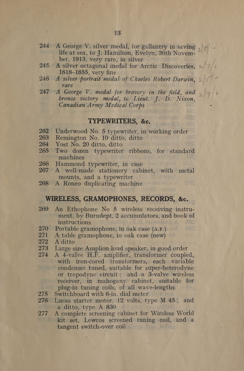 life at sea, to J. Hamilton, Evelyn, 30th Novem- ° ber, 1913, very rare, in silver 245. A silver octagonal medal for Arctic Discoveries, 1818-1855, very fine 246 A silver portrait medal of Charles Robert Dara, rare bronze victory medal, to Lieut. J. D. Nixon, Canadian Army M edical Corps : TYPEWRITERS, &amp;c. 262 Underwood No. 5 typewriter, in working order 263 Remington No. 10 ditto, ditto 264 Yost No. 20 ditto, ditto 265 Two dozen typewriter ribbons, for standard machines 266 Hammond typewriter, in case 267 A well-made stationery cabinet, with metal mounts, and a typewriter 268 A Roneo duplicating machine WIRELESS, GRAMOPHONES, RECORDS, &amp;c. 269 An Ethophone No 5 wireless receiving instru- ment, by Burndept, 2 accumulators, and book of instructions 270 Portable gramophone, in oak case (A.F.) 271 &lt;A table gramophone, in oak case (new) 272 &lt;A ditto 273 Large size Amplion loud speaker, in good order 274 A 4-valve H.F. amplifier, transformer coupled, with iron-cored transformers, each variable condenser tuned, suitable for super-heterodyne or tropodyne circuit; and a 3-valve wireless receiver, in mahogany cabinet, suitable for plug-in tuning coils, of all wave-lengths 275 Switchboard with 6-in. dial meter 276 Lucas starter motor, 12 volts, type M 45; and a ditto, type A 830 ay sae complete screening cabinet for Witaibes World ; kit set, Lewcos screened tuning coil, and a tangent switch-over coil