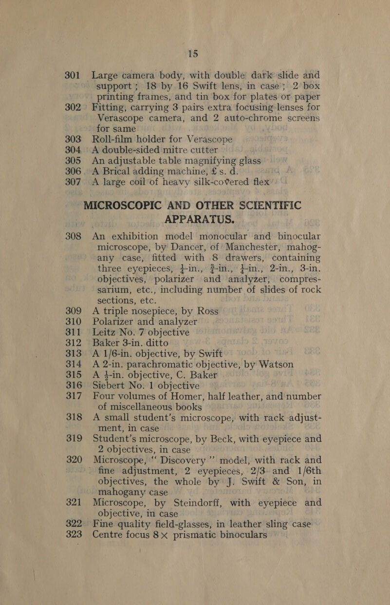 301 Large camera body, with double dark slide and > support; 18 by 16 Swift lens, in case’; 2 box printing frames, and tin box for plates or paper 302 Fitting, carrying 3 pairs extra focusing lenses for Verascope camera, and 2 auto-chrome screens for same 303 Roll-film holder for Verascope 304. A double-sided mitre cutter 305 An adjustable table magnifying glass 306. A Brical adding machine, £s. d. 307. A large coil’of heavy silk-covered flex MICROSCOPIC AND OTHER SCIENTIFIC APPARATUS. 308 An exhibition model monocular and binocular microscope, by Dancer, of Manchester, mahog- any case, fitted with 8 drawers, containing three eyepieces}*'}+ini,« $m) Pam)’ 24m.) 3-in. objectives, polarizer and analyzer, compres- sarium, etc., including number of slides of rock sections, etc. SERS 2D, 309 A triple nosepiece, by Ross 310 Polarizer and analyzer 311 Leitz No. 7 objective 312 Baker 3-in. ditto 313 A 1/6-in. objective, by Swift | 314 A 2-in. parachromatic objective, by Watson 315 <A 4-in. objective, C. Baker 316 Siebert No. 1 objective 317 Four volumes of Homer, half leather, and Humber of miscellaneous books 318 A small student’s microscope, with rack -adjust- : ment, in case 319 Student’s microscope, by Beck, with eyepiece and 2 objectives, in case 320 Microscope, “ Discovery ’’? model, with rack and : ' fine adjustment, 2 eyepieces, 2/3. and 1/6th objectives, the whole by: J. Swift &amp; Son, in mahogany case 321 Microscope, by Steindorff, with A aie and | objective, in case 322 Fine quality field-glasses, in leather sling case 323 Centre focus 8x prismatic binoculars