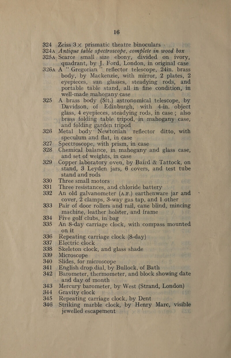324 Zeiss 3X prismatic theatre binoculars - : 3244 Antique table spectroscope, complete 1m wood box 325A. Scarce small. size ebony, divided on ivory, quadrant, by J. Ford, London, in original case 326A A “ Gregorian’’ reflector telescope, 24in. brass body, by Mackenzie, with mirror, 2 plates, 2 eyepieces, sun. glasses, steadying rods, and portable table stand, all, in fine condition, in well-made mahogany case 325 A brass body (5it.) astronomical telescope, by Davidson, of Edinburgh, with 4-in. object glass, 4 eyepieces, steadying rods, in case; also brass folding table tripod, in mahogany. case, and folding garden tripod 326 Metal body Newtonian reflector ditto, with speculum and flat, in case | 327 Spectroscope, with prism, in case 328 Chemical balance, in mahogany and glass case, and set of weights, in case 329. Copper laboratory oven, by Baird &amp; Tattock, on stand, 3 Leyden jars, 6 covers, and test tube stand and rods 330 Three small motors 331 Three resistances, and chloride battery 332 An old galvanometer (A.F.) earthenware jar and cover, 2 clamps, 3-way gas tap, and 1 other 333 Pair of door rollers and rail, cane blind, mincing machine, leather holster, and frame 334 Five golf clubs, in bag 335 An 8-day carriage clock, with compass mounted on it 336 Repeating carriage clock (8- san) 337 Electric clock 338 Skeleton clock, and glass shade 339 Microscope 340 Slides, for microscope 341 English drop dial, by Bullock, of Bath 342 Barometer, thermometer, and block showing date and day of month 343 Mercury barometer, by West (Strand, London)» 344 Gravity clock 345 Repeating carriage clock, by Dent 346 Striking marble clock, by Henry Mare, visible jewelled escapement