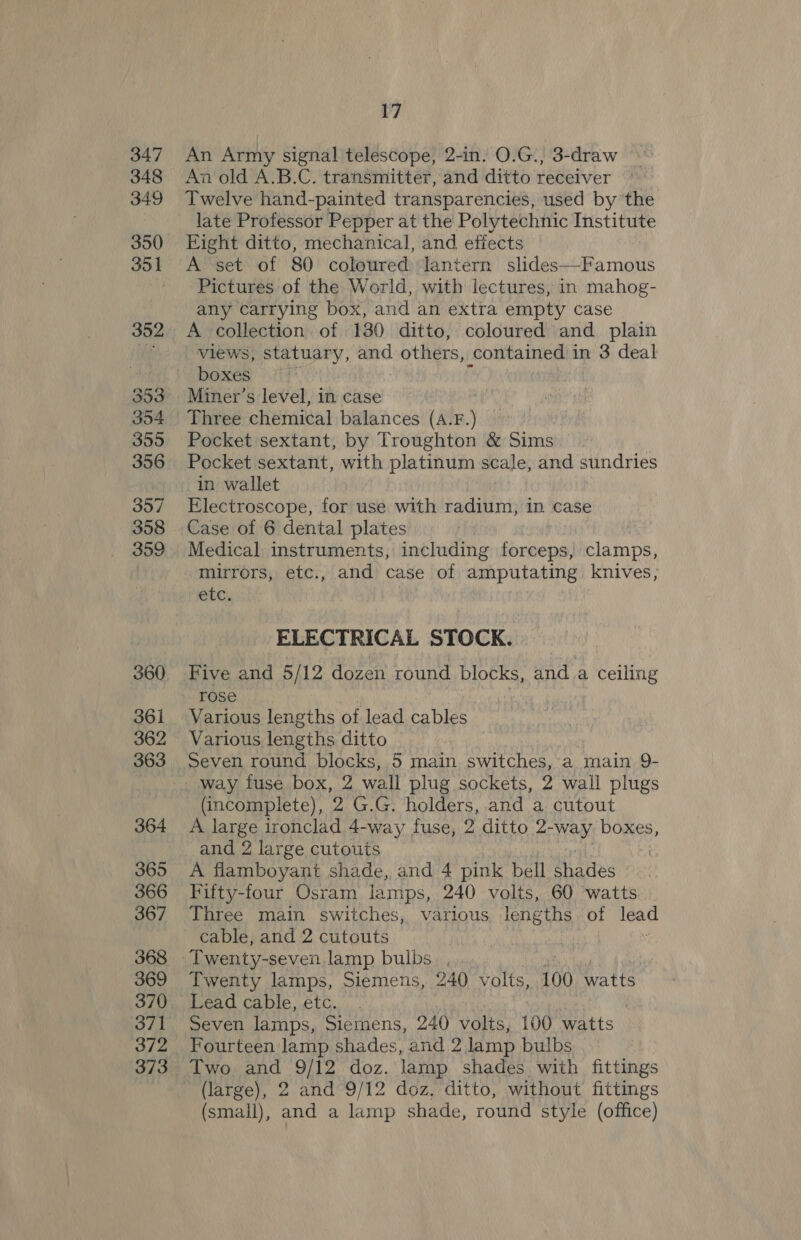 347 348 349 350 351 352 353 354 355 356 357 358 359 360 361 362 363 364 365 366 367 368 369 371 372 373 17 An Army signal telescope, 2-in. O.G., 3-draw An old A.B.C. transmitter, and ditto receiver Twelve hand-painted transparencies, used by the late Professor Pepper at the Polytechnic Institute Eight ditto, mechanical, and effects A set of 80 coloured lantern slides—Famous Pictures of the World, with lectures, in mahog- any carrying box, and an extra empty case A collection of 130 ditto, coloured and plain vVIews, statuary, and others, contained 1 in 3 deal boxes Miner’s level, in case Pocket sextant, by Troughton &amp; Sims Pocket sextant, with platinum scale, and sundries in wallet Electroscope, for use with radium, in case Case of 6 dental plates Medical instruments, including forceps, clamps, mirrors, etc., and case of amputating knives, ete, , ELECTRICAL STOCK. Five and 5/12 dozen round blocks, and.a ceiling rose Various ae of lead cables Various lengths ditto ! Seven round blocks, 5 main switches, a main 9- way fuse box, 2 wall plug sockets, 2 wall plugs (incomplete), 2 G.G. holders, and a cutout A large ironclad 4-way fuse, 2 ditto 2- pigts boxes, and 2 large cutouts A flamboyant shade, and 4 pink bell a aiies Fifty-four Osram lamps, 240 volts, 60 watts Three main switches, various lengths of lead cable, and 2 cutouts Twenty-seven lamp bulbs. , Twenty lamps, Siemens, 240 volts, 100 watts Lead cable, etc. | Seven lamps, Siemens, 240 volts, 100 watts Fourteen lamp shades, and 2 lamp bulbs Two and 9/12 doz. lamp shades with fittings (large), 2 and 9/12 doz, ditto, without fittings (small), and a lamp shade, round style (office)