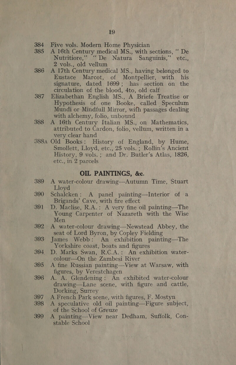 384 Five vols. Modern Home Physician 385 &lt;A 16th Century medical MS., with sections, ‘“‘ De Nutritiore,’ “De Natura Sanguinis,” etc., 2 vols., old vellum 386 A 17th Century medical MS., having belonged to Eustace Marcot, of Montpellier, with his signature, dated 1699; has section on the circulation of the blood, 4to, old calf 387 Elizabethan English MS., A Briefe Treatise or Hypothesis of one Booke, called Speculum Mundi or Mindfull Mirror, with passages dealing with alchemy, folio, unbound 388 A 16th Century Italian MS., on Mathematics, attributed to Cardon, folio, vellum, written in a very clear hand ; 388A Old Books: History of England, by Hume, Smollett, Lloyd, etc., 25 vols. ; Rollin’s Ancient History, 9 vols. ; and Dr. Butler’s Atlas, 1826, etc., in 2 parcels OIL PAINTINGS, &amp;c. 389 &lt;A water-colour drawing—Autumn Time, Stuart Lloyd 390 Schalcken: A panel painting—Interior of a Brigands’ Cave, with fire effect 391 JD. Maclise, R.A.: A very fine oil painting—The wane Carpenter of Nazareth with the Wise en : 392 A water-colour drawing—Newstead Abbey, the seat of Lord Byron, by Copley Fielding 393. James Webb: An exhibition painting—The Yorkshire coast, boats and figures 394. D. Marks Swan, R.C.A.: An exhibition water- colour—On the Zambesi River 395 A fine Russian painting—View at Warsaw, with figures, by Verestchagen | 396 A. A. Glendening: An exhibited water-colour drawing—Lane scene, with figure and cattle, Dorking, Surrey 397 A French Park scene, with figures, F. Mostyn 398 A speculative old oil painting—Figure subject, of the School of Greuze 399 &lt;A painting—View near Dedham, Suffolk, Con- stable School