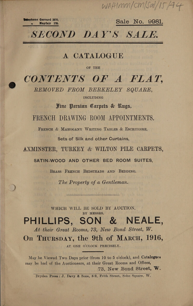  h: G ¢ gente in Sale No. 9981. SECOND DAY'S SALE.    A CATALOGUE OF THE CONTENTS OF A FLAT, REMOVED FROM BERKELEY SQUARE, INCLUDING Hine Persian Carpets &amp; Rugs, FRENCH DRAWING ROOM APPOINTMENTS, FRENCH &amp; MAHOGANY WRITING TABLES &amp; ESCRITOIRE, Sets of Silk and other Curtains, AXMINSTER, TURKEY &amp; WILTON PILE CARPETS, SATIN-WOOD AND OTHER BED ROOM SUITES, Brass FrENcH BrepsTeaDsS AND BEDDING. The Property of a Gentleman.   WHICH WILL BE SOLD BY AUCTION, BY MESSRS. PHILLIPS, SON &amp; NEALE, At their Great Rooms, 73, New Bond Street, W. On TuHurspay, the 9th of Marcu, 1916, AT ONE O'CLOCK PRECISELY. May be Viewed Two Days prior (from 10 to 5 o’clock), and Catalogues may be had of the Auctioneers, at their Great Rooms and Offices, 73, New Bond Street, W. -Dryden Press: J. Davy &amp; Sons, 8-9, Frith Street, Soho Square, W.