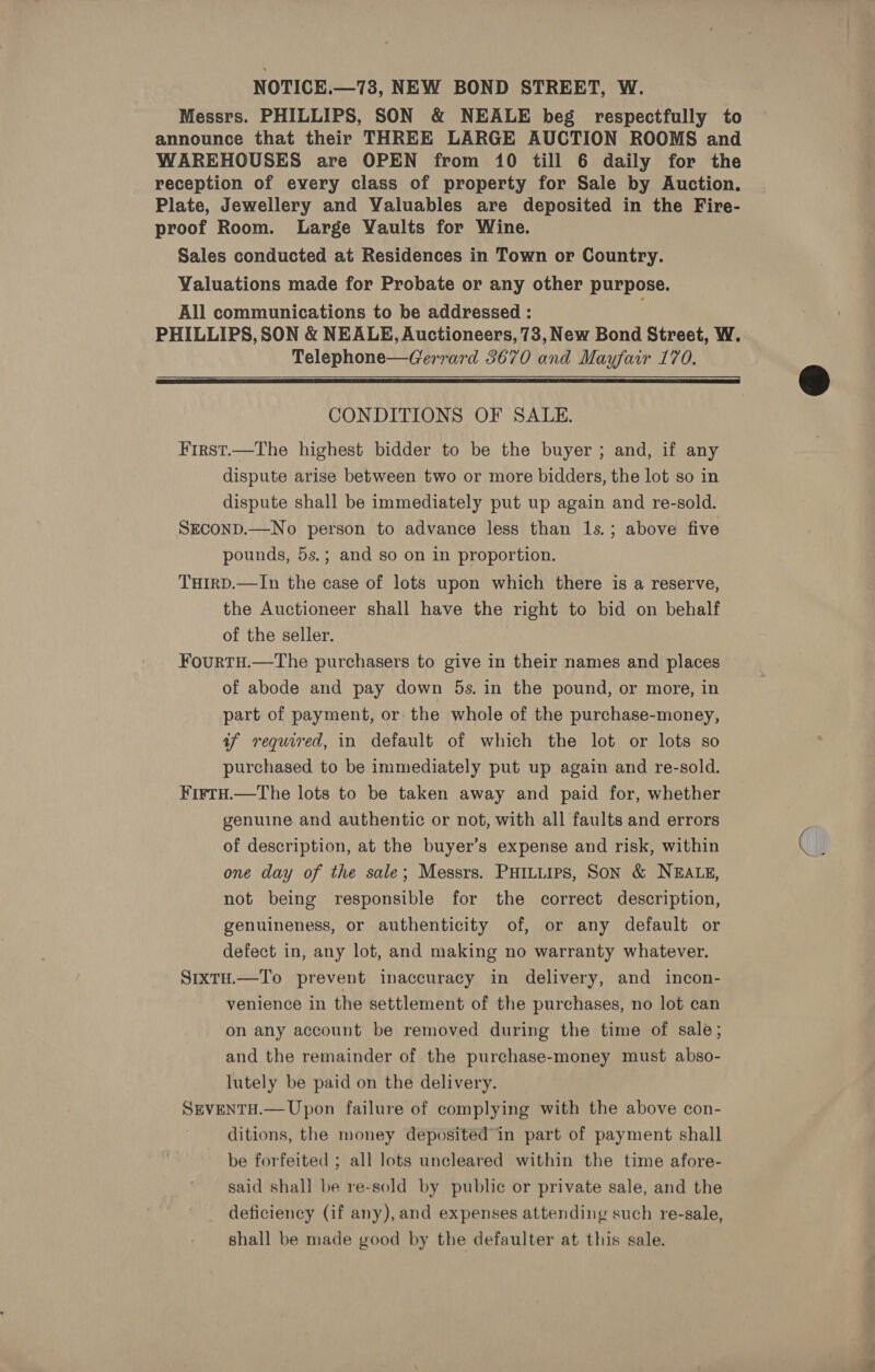 Messrs. PHILLIPS, SON &amp; NEALE beg respectfully to announce that their THREE LARGE AUCTION ROOMS and WAREHOUSES are OPEN from 10 till 6 daily for the reception of every class of property for Sale by Auction. Plate, Jewellery and Valuables are deposited in the Fire- proof Room. Large Yaults for Wine. Sales conducted at Residences in Town or Country. Valuations made for Probate or any other purpose. All communications to be addressed : PHILLIPS, SON &amp; NEALE, Auctioneers, 73, New Bond Street, W. Telephone—Gerrard 3670 and Mayfair 170.   CONDITIONS OF SALE. First.—The highest bidder to be the buyer ; and, if any dispute arise between two or more bidders, the lot so in dispute shall be immediately put up again and re-sold. SEconD.—No person to advance less than 1s.; above five pounds, 5s.; and so on in proportion. THirD.—In the case of lots upon which there is a reserve, the Auctioneer shall have the right to bid on behalf of the seller. FourtH.—tThe purchasers to give in their names and places of abode and pay down 5s. in the pound, or more, in part of payment, or- the whole of the purchase-money, af required, in default of which the lot or lots so purchased to be immediately put up again and re-sold. ¥irtH.—The lots to be taken away and paid for, whether genuine and authentic or not, with all faults and errors of description, at the buyer’s expense and risk, within one day of the sale; Messrs. PHILLIPS, SON &amp; NEALE, not being responsible for the correct description, genuineness, or authenticity of, or any default or defect in, any lot, and making no warranty whatever. SrxtH.—To prevent inaccuracy in delivery, and incon- venience in the settlement of the purchases, no lot can on any account be removed during the time of sale; and the remainder of the purchase-money must abso- lutely be paid on the delivery. SEVENTH.— Upon failure of complying with the above con- ditions, the money deposited’in part of payment shall be forfeited ; all lots uncleared within the time afore- said shall be re-sold by public or private sale, and the deficiency (if any), and expenses attending such re-sale, shall be made good by the defaulter at this sale.