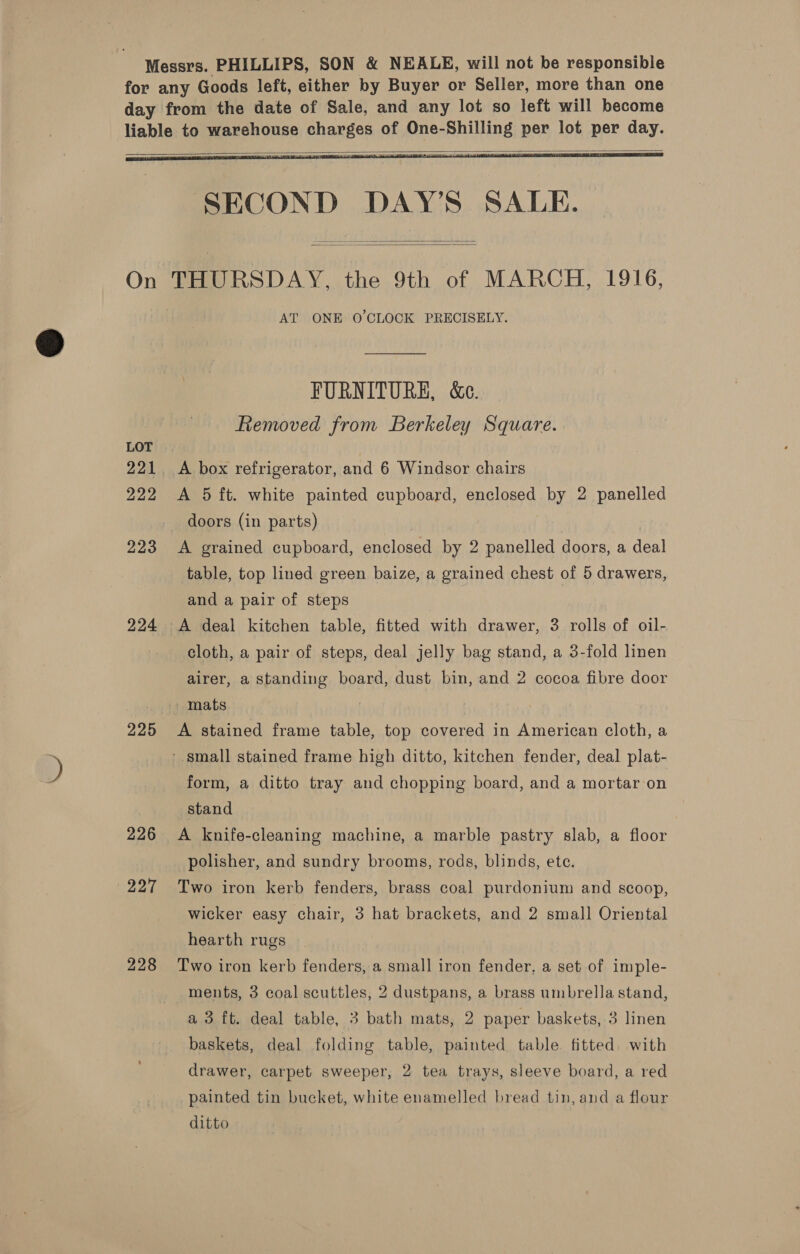  LOT 222 224 225 226 227 228  SECOND DAY’S SALE.   THURSDAY, the 9th of MARCH, 1916, AT ONE O'CLOCK PRECISELY. FURNITURE, &amp;c. Removed from Berkeley Square. A box refrigerator, and 6 Windsor chairs A 5 ft. white painted cupboard, enclosed by 2 panelled doors (in parts) | A grained cupboard, enclosed by 2 panelled doors, a deal table, top lined green baize, a grained chest of 5 drawers, and a pair of steps cloth, a pair of steps, deal jelly bag stand, a 3-fold linen airer, a standing board, dust bin, and 2 cocoa fibre door A stained frame table, top covered in American cloth, a ‘small stained frame high ditto, kitchen fender, deal plat- form, a ditto tray and chopping board, and a mortar on stand A knife-cleaning machine, a marble pastry slab, a floor polisher, and sundry brooms, rods, blinds, ete. Two iron kerb fenders, brass coal purdonium and scoop, wicker easy chair, 3 hat brackets, and 2 small Oriental hearth rugs Two iron kerb fenders, a small iron fender, a set of imple- ments, 3 coal scuttles, 2 dustpans, a brass umbrella stand, a 3 ft. deal table, 3 bath mats, 2 paper baskets, 3 linen baskets, deal folding table, painted table. fitted. with drawer, carpet sweeper, 2 tea trays, sleeve board, a red painted tin bucket, white enamelled bread tin, and a flour ditto